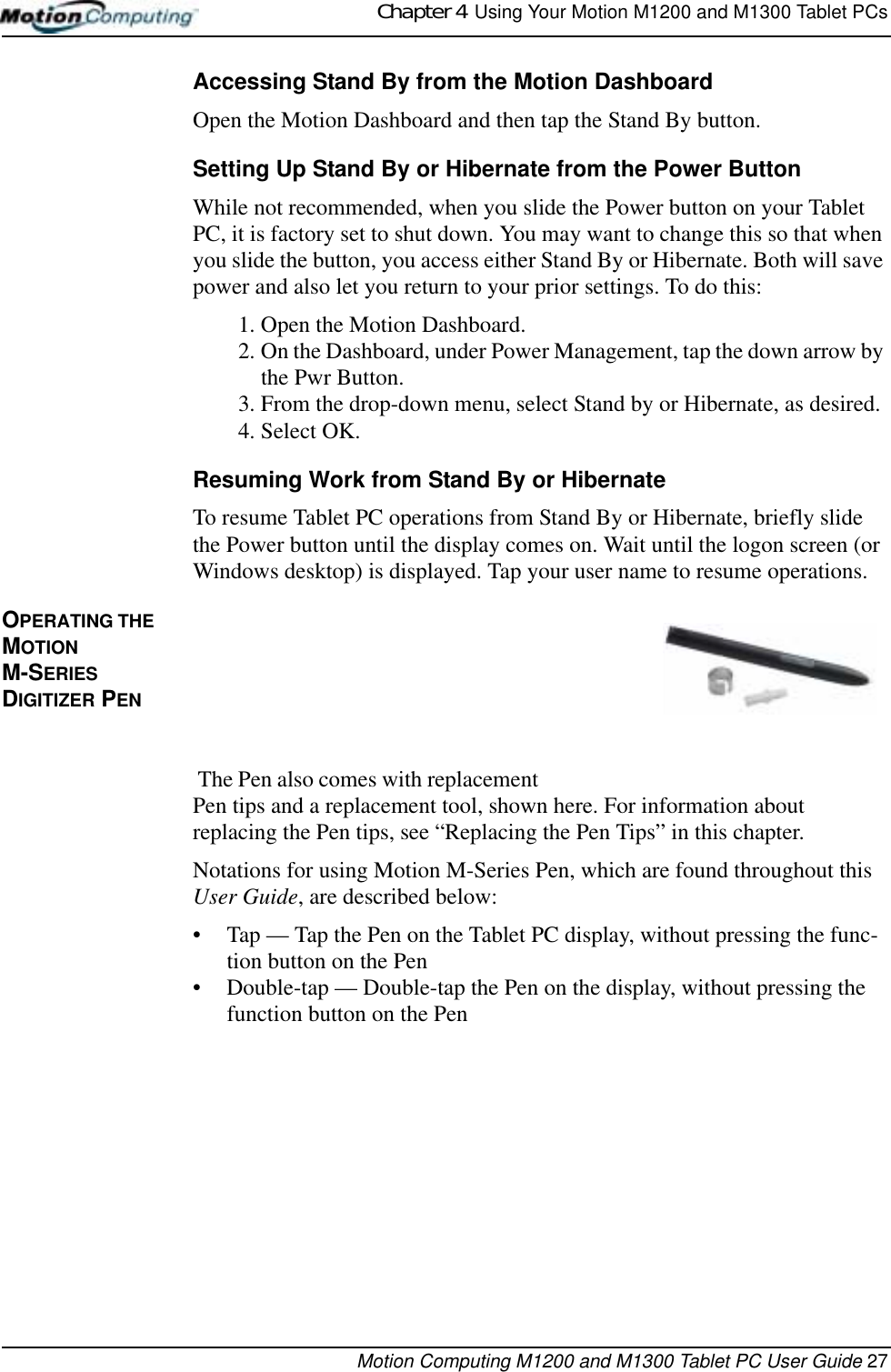 Chapter 4  Using Your Motion M1200 and M1300 Tablet PCsMotion Computing M1200 and M1300 Tablet PC User Guide 27Accessing Stand By from the Motion DashboardOpen the Motion Dashboard and then tap the Stand By button.Setting Up Stand By or Hibernate from the Power ButtonWhile not recommended, when you slide the Power button on your Tablet PC, it is factory set to shut down. You may want to change this so that when you slide the button, you access either Stand By or Hibernate. Both will save power and also let you return to your prior settings. To do this:1. Open the Motion Dashboard.2. On the Dashboard, under Power Management, tap the down arrow by the Pwr Button.3. From the drop-down menu, select Stand by or Hibernate, as desired.4. Select OK.Resuming Work from Stand By or HibernateTo resume Tablet PC operations from Stand By or Hibernate, briefly slide the Power button until the display comes on. Wait until the logon screen (or Windows desktop) is displayed. Tap your user name to resume operations.OPERATING THE MOTION M-SERIES DIGITIZER PEN  The Pen also comes with replacement Pen tips and a replacement tool, shown here. For information about replacing the Pen tips, see “Replacing the Pen Tips” in this chapter.Notations for using Motion M-Series Pen, which are found throughout this User Guide, are described below:• Tap — Tap the Pen on the Tablet PC display, without pressing the func-tion button on the Pen• Double-tap — Double-tap the Pen on the display, without pressing the function button on the Pen 