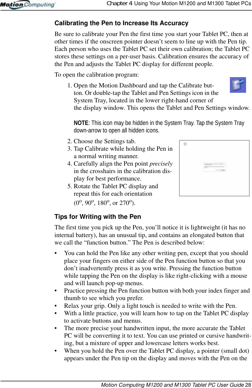 Chapter 4  Using Your Motion M1200 and M1300 Tablet PCsMotion Computing M1200 and M1300 Tablet PC User Guide 28Calibrating the Pen to Increase Its AccuracyBe sure to calibrate your Pen the first time you start your Tablet PC, then at other times if the onscreen pointer doesn’t seem to line up with the Pen tip. Each person who uses the Tablet PC set their own calibration; the Tablet PC stores these settings on a per-user basis. Calibration ensures the accuracy of the Pen and adjusts the Tablet PC display for different people.To open the calibration program:1. Open the Motion Dashboard and tap the Calibrate but-ton. Or double-tap the Tablet and Pen Settings icon in the System Tray, located in the lower right-hand corner of the display window. This opens the Tablet and Pen Settings window.NOTE: This icon may be hidden in the System Tray. Tap the System Tray down-arrow to open all hidden icons.2. Choose the Settings tab. 3. Tap Calibrate while holding the Pen in a normal writing manner.4. Carefully align the Pen point precisely in the crosshairs in the calibration dis-play for best performance.5. Rotate the Tablet PC display and repeat this for each orientation (0o, 90o, 180o, or 270o). Tips for Writing with the Pen The first time you pick up the Pen, you’ll notice it is lightweight (it has no internal battery), has an unusual tip, and contains an elongated button that we call the “function button.” The Pen is described below:• You can hold the Pen like any other writing pen, except that you should place your fingers on either side of the Pen function button so that you don’t inadvertently press it as you write. Pressing the function button while tapping the Pen on the display is like right-clicking with a mouse and will launch pop-up menus.• Practice pressing the Pen function button with both your index finger and thumb to see which you prefer.• Relax your grip. Only a light touch is needed to write with the Pen.• With a little practice, you will learn how to tap on the Tablet PC display to activate buttons and menus. • The more precise your handwritten input, the more accurate the Tablet PC will be converting it to text. You can use printed or cursive handwrit-ing, but a mixture of upper and lowercase letters works best.• When you hold the Pen over the Tablet PC display, a pointer (small dot) appears under the Pen tip on the display and moves with the Pen on the 