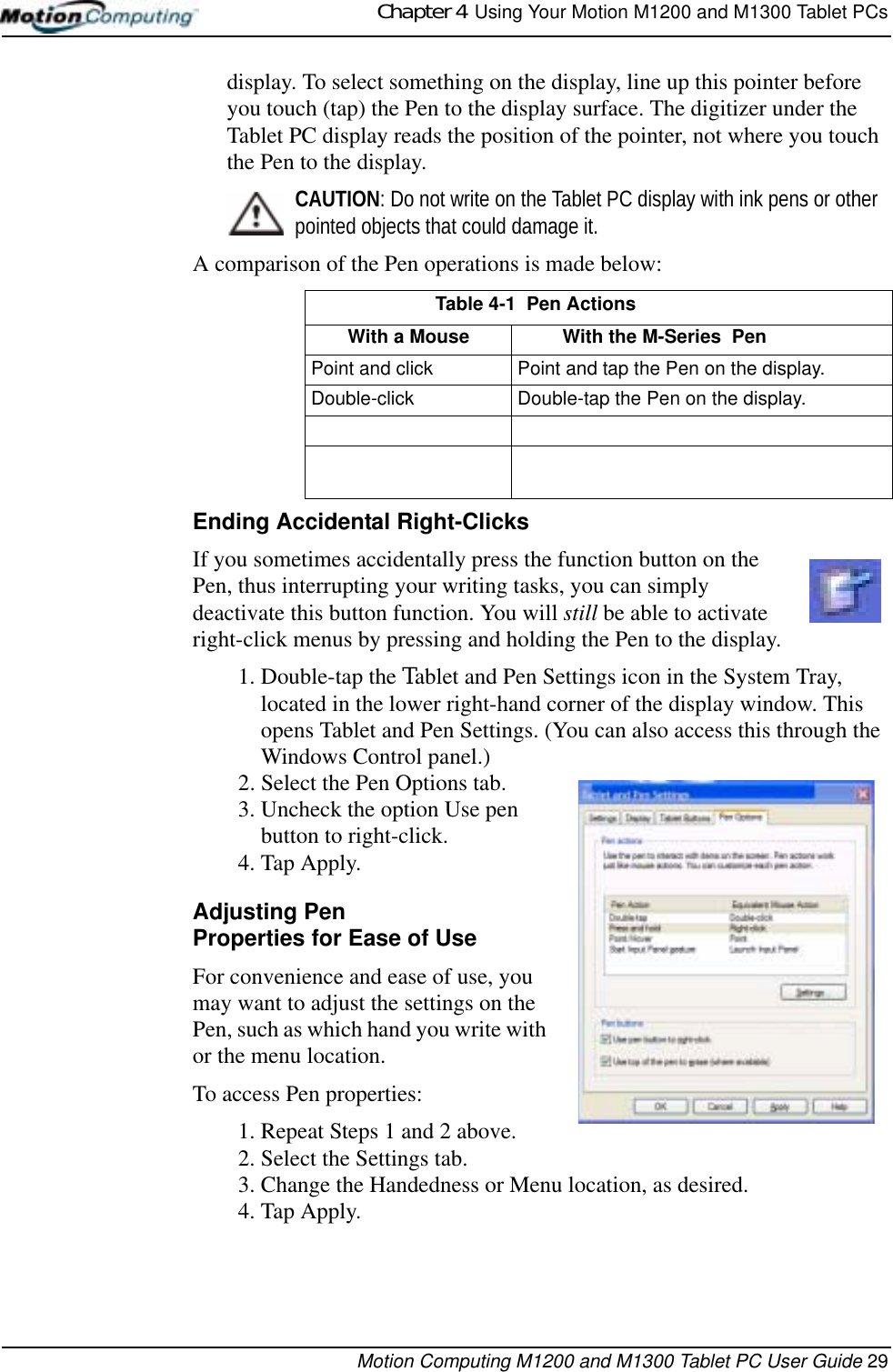 Chapter 4  Using Your Motion M1200 and M1300 Tablet PCsMotion Computing M1200 and M1300 Tablet PC User Guide 29display. To select something on the display, line up this pointer before you touch (tap) the Pen to the display surface. The digitizer under the Tablet PC display reads the position of the pointer, not where you touch the Pen to the display.CAUTION: Do not write on the Tablet PC display with ink pens or other pointed objects that could damage it. A comparison of the Pen operations is made below:Ending Accidental Right-ClicksIf you sometimes accidentally press the function button on the Pen, thus interrupting your writing tasks, you can simply deactivate this button function. You will still be able to activate right-click menus by pressing and holding the Pen to the display.1. Double-tap the Tablet and Pen Settings icon in the System Tray, located in the lower right-hand corner of the display window. This opens Tablet and Pen Settings. (You can also access this through the Windows Control panel.)2. Select the Pen Options tab.3. Uncheck the option Use pen button to right-click.4. Tap Apply.Adjusting PenProperties for Ease of UseFor convenience and ease of use, you may want to adjust the settings on the Pen, such as which hand you write with or the menu location. To access Pen properties: 1. Repeat Steps 1 and 2 above.2. Select the Settings tab.3. Change the Handedness or Menu location, as desired.4. Tap Apply.Table 4-1  Pen ActionsWith a Mouse With the M-Series  PenPoint and click Point and tap the Pen on the display.Double-click Double-tap the Pen on the display.