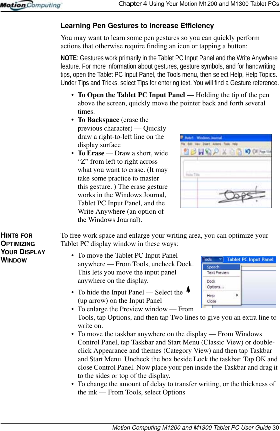 Chapter 4  Using Your Motion M1200 and M1300 Tablet PCsMotion Computing M1200 and M1300 Tablet PC User Guide 30Learning Pen Gestures to Increase EfficiencyYou may want to learn some pen gestures so you can quickly perform actions that otherwise require finding an icon or tapping a button:NOTE: Gestures work primarily in the Tablet PC Input Panel and the Write Anywhere feature. For more information about gestures, gesture symbols, and for handwriting tips, open the Tablet PC Input Panel, the Tools menu, then select Help, Help Topics. Under Tips and Tricks, select Tips for entering text. You will find a Gesture reference.•To Open the Tablet PC Input Panel — Holding the tip of the pen above the screen, quickly move the pointer back and forth several times. •To Backspace (erase the previous character) — Quickly draw a right-to-left line on the display surface•To Erase — Draw a short, wide “Z” from left to right across what you want to erase. (It may take some practice to master this gesture. ) The erase gesture works in the Windows Journal, Tablet PC Input Panel, and the Write Anywhere (an option of the Windows Journal).HINTS FOR OPTIMIZING YOUR DISPLAY WINDOWTo free work space and enlarge your writing area, you can optimize your Tablet PC display window in these ways:• To move the Tablet PC Input Panel anywhere — From Tools, uncheck Dock. This lets you move the input panel anywhere on the display.• To hide the Input Panel — Select the   (up arrow) on the Input Panel• To enlarge the Preview window — From Tools, tap Options, and then tap Two lines to give you an extra line to write on.• To move the taskbar anywhere on the display — From Windows Control Panel, tap Taskbar and Start Menu (Classic View) or double-click Appearance and themes (Category View) and then tap Taskbar and Start Menu. Uncheck the box beside Lock the taskbar. Tap OK and close Control Panel. Now place your pen inside the Taskbar and drag it to the sides or top of the display.• To change the amount of delay to transfer writing, or the thickness of the ink — From Tools, select Options