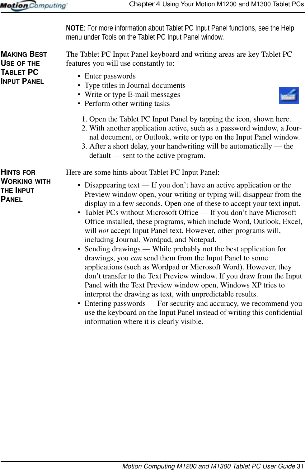 Chapter 4  Using Your Motion M1200 and M1300 Tablet PCsMotion Computing M1200 and M1300 Tablet PC User Guide 31NOTE: For more information about Tablet PC Input Panel functions, see the Help menu under Tools on the Tablet PC Input Panel window.MAKING BEST USE OF THE TABLET PC INPUT PANELThe Tablet PC Input Panel keyboard and writing areas are key Tablet PC features you will use constantly to:• Enter passwords• Type titles in Journal documents• Write or type E-mail messages• Perform other writing tasks1. Open the Tablet PC Input Panel by tapping the icon, shown here.2. With another application active, such as a password window, a Jour-nal document, or Outlook, write or type on the Input Panel window. 3. After a short delay, your handwriting will be automatically — the default — sent to the active program. HINTS FOR WORKING WITH THE INPUT PANEL Here are some hints about Tablet PC Input Panel:• Disappearing text — If you don’t have an active application or the Preview window open, your writing or typing will disappear from the display in a few seconds. Open one of these to accept your text input.• Tablet PCs without Microsoft Office — If you don’t have Microsoft Office installed, these programs, which include Word, Outlook, Excel, will not accept Input Panel text. However, other programs will, including Journal, Wordpad, and Notepad. • Sending drawings — While probably not the best application for drawings, you can send them from the Input Panel to some applications (such as Wordpad or Microsoft Word). However, they don’t transfer to the Text Preview window. If you draw from the Input Panel with the Text Preview window open, Windows XP tries to interpret the drawing as text, with unpredictable results.• Entering passwords — For security and accuracy, we recommend you use the keyboard on the Input Panel instead of writing this confidential information where it is clearly visible.