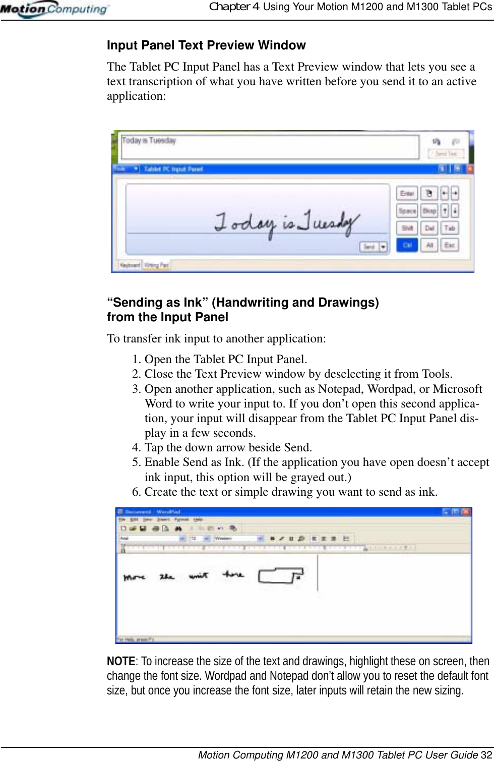 Chapter 4  Using Your Motion M1200 and M1300 Tablet PCsMotion Computing M1200 and M1300 Tablet PC User Guide 32Input Panel Text Preview WindowThe Tablet PC Input Panel has a Text Preview window that lets you see a text transcription of what you have written before you send it to an active application:“Sending as Ink” (Handwriting and Drawings) from the Input PanelTo transfer ink input to another application:1. Open the Tablet PC Input Panel.2. Close the Text Preview window by deselecting it from Tools.3. Open another application, such as Notepad, Wordpad, or Microsoft Word to write your input to. If you don’t open this second applica-tion, your input will disappear from the Tablet PC Input Panel dis-play in a few seconds. 4. Tap the down arrow beside Send.5. Enable Send as Ink. (If the application you have open doesn’t accept ink input, this option will be grayed out.) 6. Create the text or simple drawing you want to send as ink. NOTE: To increase the size of the text and drawings, highlight these on screen, then change the font size. Wordpad and Notepad don’t allow you to reset the default font size, but once you increase the font size, later inputs will retain the new sizing.