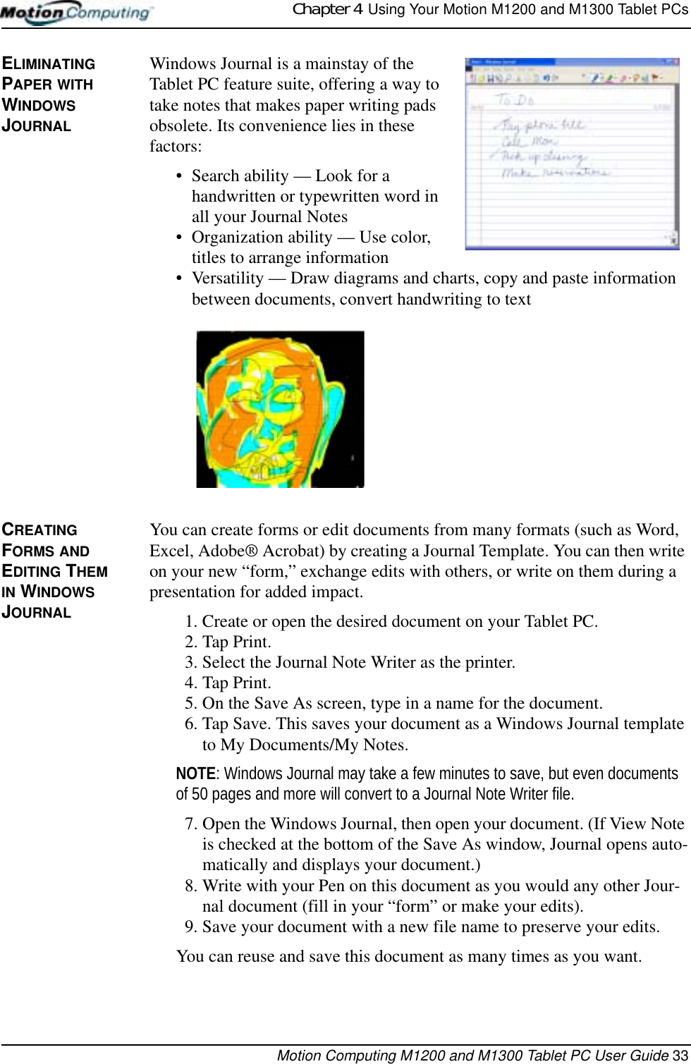 Chapter 4  Using Your Motion M1200 and M1300 Tablet PCsMotion Computing M1200 and M1300 Tablet PC User Guide 33ELIMINATING PAPER WITH WINDOWS JOURNALWindows Journal is a mainstay of the Tablet PC feature suite, offering a way to take notes that makes paper writing pads obsolete. Its convenience lies in these factors:• Search ability — Look for a handwritten or typewritten word in all your Journal Notes• Organization ability — Use color, titles to arrange information• Versatility — Draw diagrams and charts, copy and paste information between documents, convert handwriting to textCREATING FORMS AND EDITING THEM IN WINDOWS JOURNALYou can create forms or edit documents from many formats (such as Word, Excel, Adobe® Acrobat) by creating a Journal Template. You can then write on your new “form,” exchange edits with others, or write on them during a presentation for added impact.1. Create or open the desired document on your Tablet PC. 2. Tap Print.3. Select the Journal Note Writer as the printer.4. Tap Print.5. On the Save As screen, type in a name for the document.6. Tap Save. This saves your document as a Windows Journal template to My Documents/My Notes. NOTE: Windows Journal may take a few minutes to save, but even documents of 50 pages and more will convert to a Journal Note Writer file.7. Open the Windows Journal, then open your document. (If View Note is checked at the bottom of the Save As window, Journal opens auto-matically and displays your document.)8. Write with your Pen on this document as you would any other Jour-nal document (fill in your “form” or make your edits).9. Save your document with a new file name to preserve your edits.You can reuse and save this document as many times as you want.