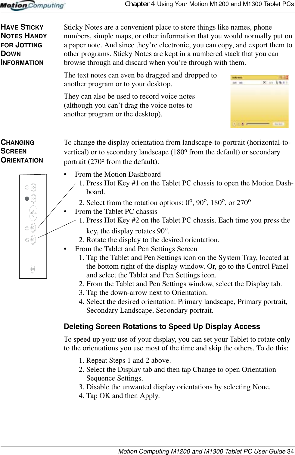 Chapter 4  Using Your Motion M1200 and M1300 Tablet PCsMotion Computing M1200 and M1300 Tablet PC User Guide 34HAVE STICKY NOTES HANDY FOR JOTTING DOWN INFORMATIONSticky Notes are a convenient place to store things like names, phone numbers, simple maps, or other information that you would normally put on a paper note. And since they’re electronic, you can copy, and export them to other programs. Sticky Notes are kept in a numbered stack that you can browse through and discard when you’re through with them. The text notes can even be dragged and dropped to another program or to your desktop.They can also be used to record voice notes (although you can’t drag the voice notes to another program or the desktop). CHANGING  SCREEN ORIENTATIONTo change the display orientation from landscape-to-portrait (horizontal-to-vertical) or to secondary landscape (180o from the default) or secondary portrait (270o from the default):• From the Motion Dashboard1. Press Hot Key #1 on the Tablet PC chassis to open the Motion Dash-board.2. Select from the rotation options: 0o, 90o, 180o, or 270o • From the Tablet PC chassis1. Press Hot Key #2 on the Tablet PC chassis. Each time you press the key, the display rotates 90o.2. Rotate the display to the desired orientation.• From the Tablet and Pen Settings Screen1. Tap the Tablet and Pen Settings icon on the System Tray, located at the bottom right of the display window. Or, go to the Control Panel and select the Tablet and Pen Settings icon.2. From the Tablet and Pen Settings window, select the Display tab.3. Tap the down-arrow next to Orientation.4. Select the desired orientation: Primary landscape, Primary portrait, Secondary Landscape, Secondary portrait.Deleting Screen Rotations to Speed Up Display AccessTo speed up your use of your display, you can set your Tablet to rotate only to the orientations you use most of the time and skip the others. To do this:1. Repeat Steps 1 and 2 above.2. Select the Display tab and then tap Change to open Orientation Sequence Settings.3. Disable the unwanted display orientations by selecting None.4. Tap OK and then Apply.