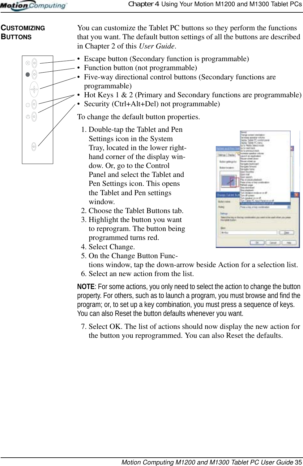 Chapter 4  Using Your Motion M1200 and M1300 Tablet PCsMotion Computing M1200 and M1300 Tablet PC User Guide 35CUSTOMIZING BUTTONSYou can customize the Tablet PC buttons so they perform the functions that you want. The default button settings of all the buttons are described in Chapter 2 of this User Guide. • Escape button (Secondary function is programmable)• Function button (not programmable)• Five-way directional control buttons (Secondary functions are programmable)• Hot Keys 1 &amp; 2 (Primary and Secondary functions are programmable)• Security (Ctrl+Alt+Del) not programmable)To change the default button properties.1. Double-tap the Tablet and Pen Settings icon in the System Tray, located in the lower right-hand corner of the display win-dow. Or, go to the Control Panel and select the Tablet and Pen Settings icon. This opens the Tablet and Pen settings window.2. Choose the Tablet Buttons tab.3. Highlight the button you want to reprogram. The button being programmed turns red.4. Select Change.5. On the Change Button Func-tions window, tap the down-arrow beside Action for a selection list.6. Select an new action from the list. NOTE: For some actions, you only need to select the action to change the button property. For others, such as to launch a program, you must browse and find the program; or, to set up a key combination, you must press a sequence of keys. You can also Reset the button defaults whenever you want.7. Select OK. The list of actions should now display the new action for the button you reprogrammed. You can also Reset the defaults.