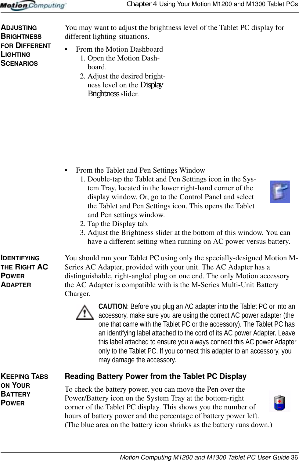 Chapter 4  Using Your Motion M1200 and M1300 Tablet PCsMotion Computing M1200 and M1300 Tablet PC User Guide 36ADJUSTING BRIGHTNESS FOR DIFFERENT LIGHTING SCENARIOSYou may want to adjust the brightness level of the Tablet PC display for different lighting situations. • From the Motion Dashboard1. Open the Motion Dash-board.2. Adjust the desired bright-ness level on the Display Brightness slider.• From the Tablet and Pen Settings Window1. Double-tap the Tablet and Pen Settings icon in the Sys-tem Tray, located in the lower right-hand corner of the display window. Or, go to the Control Panel and select the Tablet and Pen Settings icon. This opens the Tablet and Pen settings window.2. Tap the Display tab. 3. Adjust the Brightness slider at the bottom of this window. You can have a different setting when running on AC power versus battery.IDENTIFYING THE RIGHT AC POWER ADAPTERYou should run your Tablet PC using only the specially-designed Motion M-Series AC Adapter, provided with your unit. The AC Adapter has a distinguishable, right-angled plug on one end. The only Motion accessory the AC Adapter is compatible with is the M-Series Multi-Unit Battery Charger.CAUTION: Before you plug an AC adapter into the Tablet PC or into an accessory, make sure you are using the correct AC power adapter (the one that came with the Tablet PC or the accessory). The Tablet PC has an identifying label attached to the cord of its AC power Adapter. Leave this label attached to ensure you always connect this AC power Adapter only to the Tablet PC. If you connect this adapter to an accessory, you may damage the accessory.KEEPING TABS ON YOUR BATTERY POWER Reading Battery Power from the Tablet PC Display To check the battery power, you can move the Pen over the Power/Battery icon on the System Tray at the bottom-right corner of the Tablet PC display. This shows you the number of hours of battery power and the percentage of battery power left. (The blue area on the battery icon shrinks as the battery runs down.)