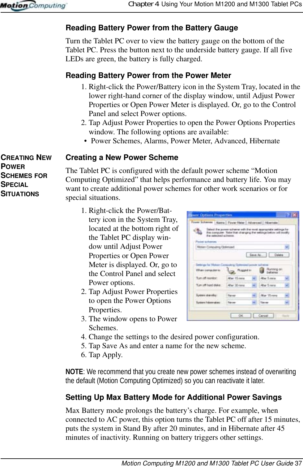 Chapter 4  Using Your Motion M1200 and M1300 Tablet PCsMotion Computing M1200 and M1300 Tablet PC User Guide 37Reading Battery Power from the Battery GaugeTurn the Tablet PC over to view the battery gauge on the bottom of the Tablet PC. Press the button next to the underside battery gauge. If all five LEDs are green, the battery is fully charged. Reading Battery Power from the Power Meter1. Right-click the Power/Battery icon in the System Tray, located in the lower right-hand corner of the display window, until Adjust Power Properties or Open Power Meter is displayed. Or, go to the Control Panel and select Power options.2. Tap Adjust Power Properties to open the Power Options Properties window. The following options are available:• Power Schemes, Alarms, Power Meter, Advanced, HibernateCREATING NEW POWER SCHEMES FOR SPECIAL SITUATIONSCreating a New Power SchemeThe Tablet PC is configured with the default power scheme “Motion Computing Optimized” that helps performance and battery life. You may want to create additional power schemes for other work scenarios or for special situations.1. Right-click the Power/Bat-tery icon in the System Tray, located at the bottom right of the Tablet PC display win-dow until Adjust Power Properties or Open Power Meter is displayed. Or, go to the Control Panel and select Power options.2. Tap Adjust Power Properties to open the Power Options Properties.3. The window opens to Power Schemes.4. Change the settings to the desired power configuration.5. Tap Save As and enter a name for the new scheme.6. Tap Apply.NOTE: We recommend that you create new power schemes instead of overwriting the default (Motion Computing Optimized) so you can reactivate it later.Setting Up Max Battery Mode for Additional Power SavingsMax Battery mode prolongs the battery’s charge. For example, when connected to AC power, this option turns the Tablet PC off after 15 minutes, puts the system in Stand By after 20 minutes, and in Hibernate after 45 minutes of inactivity. Running on battery triggers other settings.