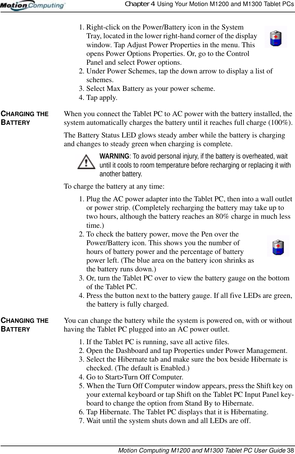 Chapter 4  Using Your Motion M1200 and M1300 Tablet PCsMotion Computing M1200 and M1300 Tablet PC User Guide 381. Right-click on the Power/Battery icon in the System Tray, located in the lower right-hand corner of the display window. Tap Adjust Power Properties in the menu. This opens Power Options Properties. Or, go to the Control Panel and select Power options.2. Under Power Schemes, tap the down arrow to display a list of schemes.3. Select Max Battery as your power scheme.4. Tap apply.CHARGING THE BATTERYWhen you connect the Tablet PC to AC power with the battery installed, the system automatically charges the battery until it reaches full charge (100%).The Battery Status LED glows steady amber while the battery is charging and changes to steady green when charging is complete. WARNING: To avoid personal injury, if the battery is overheated, wait until it cools to room temperature before recharging or replacing it with another battery.To charge the battery at any time:1. Plug the AC power adapter into the Tablet PC, then into a wall outlet or power strip. (Completely recharging the battery may take up to two hours, although the battery reaches an 80% charge in much less time.)2. To check the battery power, move the Pen over the Power/Battery icon. This shows you the number of hours of battery power and the percentage of battery power left. (The blue area on the battery icon shrinks as the battery runs down.)3. Or, turn the Tablet PC over to view the battery gauge on the bottom of the Tablet PC. 4. Press the button next to the battery gauge. If all five LEDs are green, the battery is fully charged. CHANGING THE BATTERYYou can change the battery while the system is powered on, with or without having the Tablet PC plugged into an AC power outlet.1. If the Tablet PC is running, save all active files.2. Open the Dashboard and tap Properties under Power Management. 3. Select the Hibernate tab and make sure the box beside Hibernate is checked. (The default is Enabled.)4. Go to Start&gt;Turn Off Computer.5. When the Turn Off Computer window appears, press the Shift key on your external keyboard or tap Shift on the Tablet PC Input Panel key-board to change the option from Stand By to Hibernate.6. Tap Hibernate. The Tablet PC displays that it is Hibernating. 7. Wait until the system shuts down and all LEDs are off.