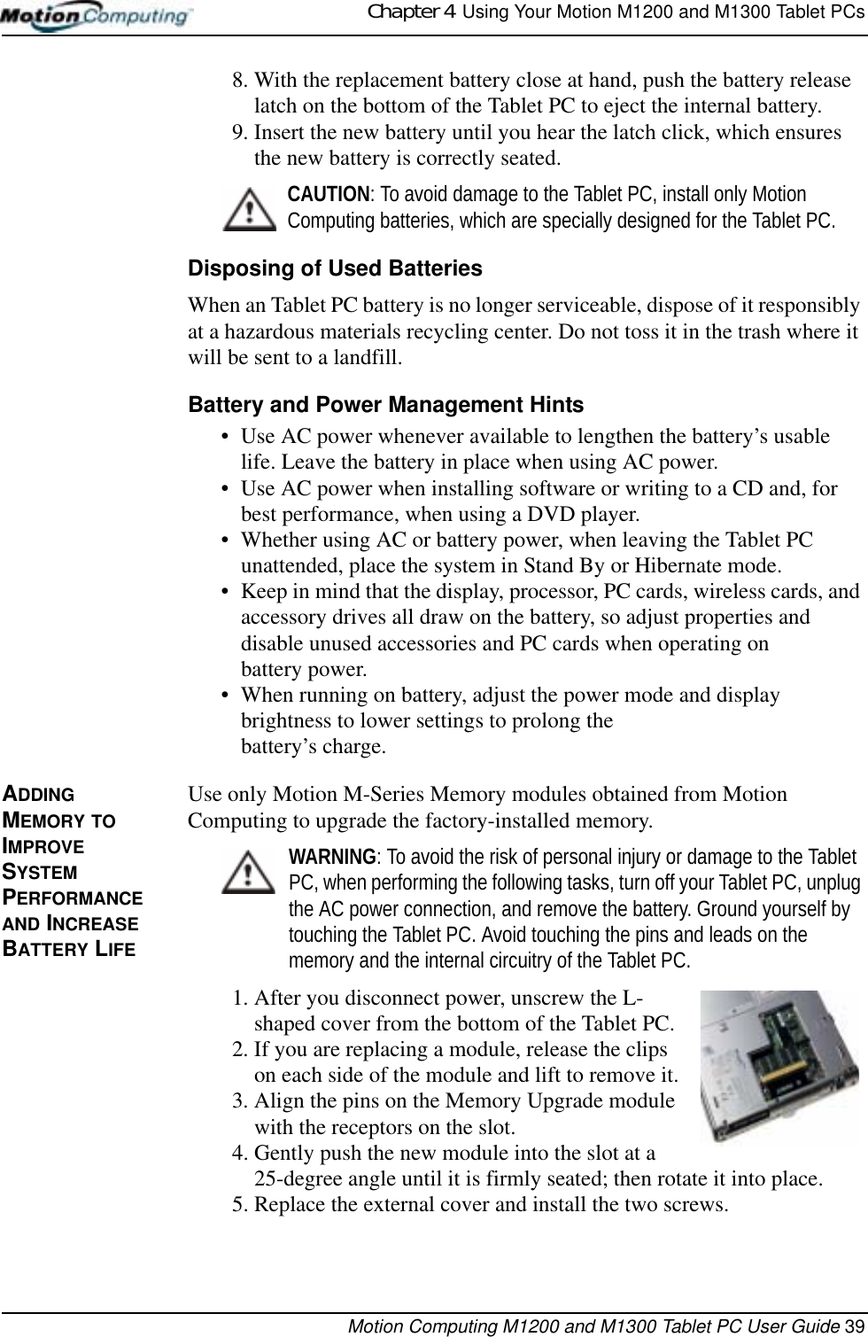 Chapter 4  Using Your Motion M1200 and M1300 Tablet PCsMotion Computing M1200 and M1300 Tablet PC User Guide 398. With the replacement battery close at hand, push the battery release latch on the bottom of the Tablet PC to eject the internal battery.9. Insert the new battery until you hear the latch click, which ensures the new battery is correctly seated.CAUTION: To avoid damage to the Tablet PC, install only Motion Computing batteries, which are specially designed for the Tablet PC. Disposing of Used BatteriesWhen an Tablet PC battery is no longer serviceable, dispose of it responsibly at a hazardous materials recycling center. Do not toss it in the trash where it will be sent to a landfill.Battery and Power Management Hints• Use AC power whenever available to lengthen the battery’s usable life. Leave the battery in place when using AC power.• Use AC power when installing software or writing to a CD and, for best performance, when using a DVD player.• Whether using AC or battery power, when leaving the Tablet PC unattended, place the system in Stand By or Hibernate mode.• Keep in mind that the display, processor, PC cards, wireless cards, and accessory drives all draw on the battery, so adjust properties and disable unused accessories and PC cards when operating on battery power. • When running on battery, adjust the power mode and display brightness to lower settings to prolong the battery’s charge. ADDING MEMORY TO IMPROVE SYSTEM PERFORMANCE AND INCREASE BATTERY LIFEUse only Motion M-Series Memory modules obtained from Motion Computing to upgrade the factory-installed memory.WARNING: To avoid the risk of personal injury or damage to the Tablet PC, when performing the following tasks, turn off your Tablet PC, unplug the AC power connection, and remove the battery. Ground yourself by touching the Tablet PC. Avoid touching the pins and leads on the memory and the internal circuitry of the Tablet PC.1. After you disconnect power, unscrew the L-shaped cover from the bottom of the Tablet PC. 2. If you are replacing a module, release the clips on each side of the module and lift to remove it.3. Align the pins on the Memory Upgrade module with the receptors on the slot. 4. Gently push the new module into the slot at a 25-degree angle until it is firmly seated; then rotate it into place.5. Replace the external cover and install the two screws. 