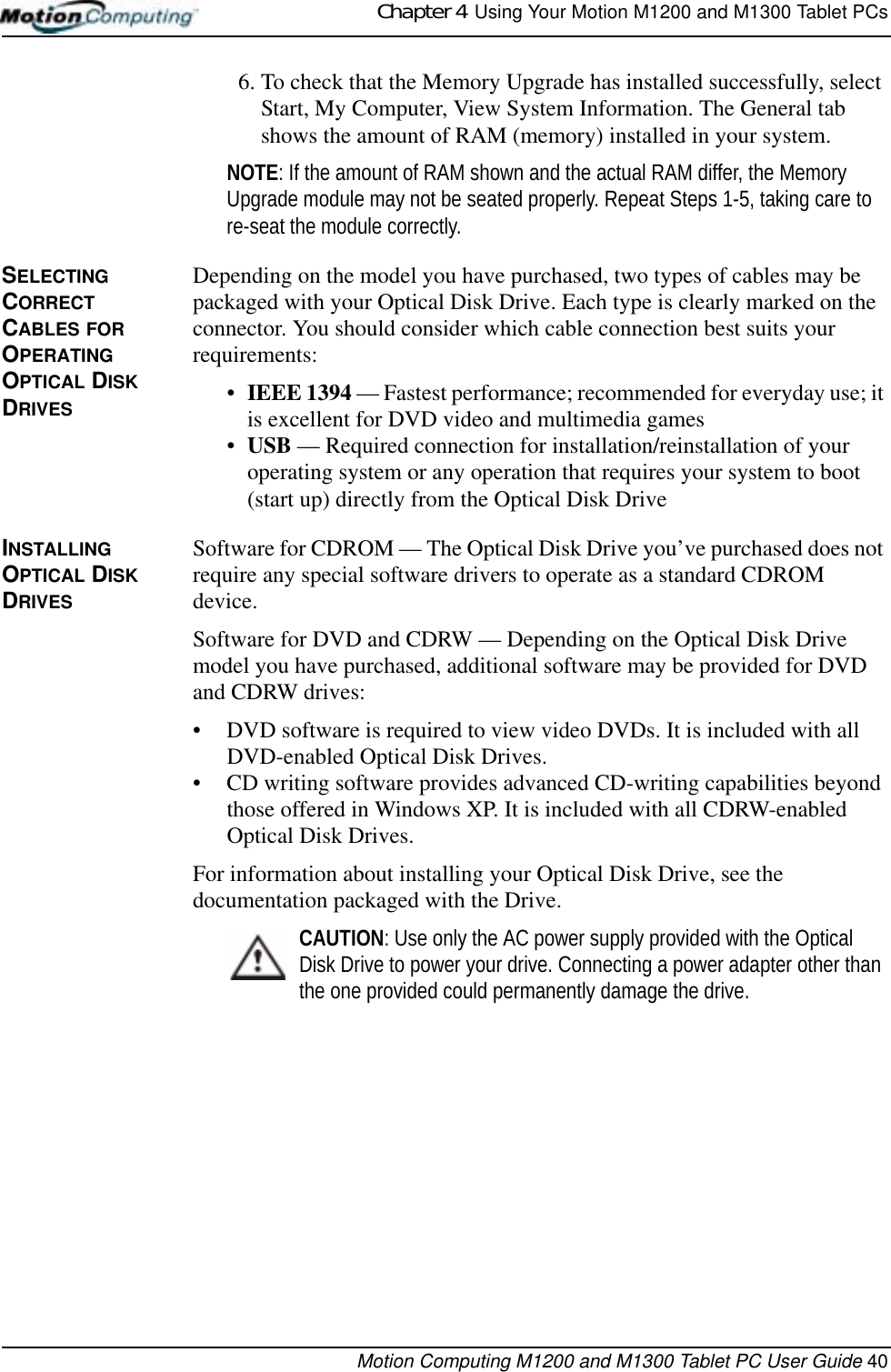 Chapter 4  Using Your Motion M1200 and M1300 Tablet PCsMotion Computing M1200 and M1300 Tablet PC User Guide 406. To check that the Memory Upgrade has installed successfully, select Start, My Computer, View System Information. The General tab shows the amount of RAM (memory) installed in your system.NOTE: If the amount of RAM shown and the actual RAM differ, the Memory Upgrade module may not be seated properly. Repeat Steps 1-5, taking care to re-seat the module correctly.SELECTING CORRECT CABLES FOR OPERATING OPTICAL DISK DRIVESDepending on the model you have purchased, two types of cables may be packaged with your Optical Disk Drive. Each type is clearly marked on the connector. You should consider which cable connection best suits your requirements:•IEEE 1394 — Fastest performance; recommended for everyday use; it is excellent for DVD video and multimedia games•USB — Required connection for installation/reinstallation of your operating system or any operation that requires your system to boot (start up) directly from the Optical Disk DriveINSTALLING OPTICAL DISK DRIVESSoftware for CDROM — The Optical Disk Drive you’ve purchased does not require any special software drivers to operate as a standard CDROM device.Software for DVD and CDRW — Depending on the Optical Disk Drive model you have purchased, additional software may be provided for DVD and CDRW drives:• DVD software is required to view video DVDs. It is included with all DVD-enabled Optical Disk Drives.• CD writing software provides advanced CD-writing capabilities beyond those offered in Windows XP. It is included with all CDRW-enabled Optical Disk Drives.For information about installing your Optical Disk Drive, see the documentation packaged with the Drive.CAUTION: Use only the AC power supply provided with the Optical Disk Drive to power your drive. Connecting a power adapter other than the one provided could permanently damage the drive.