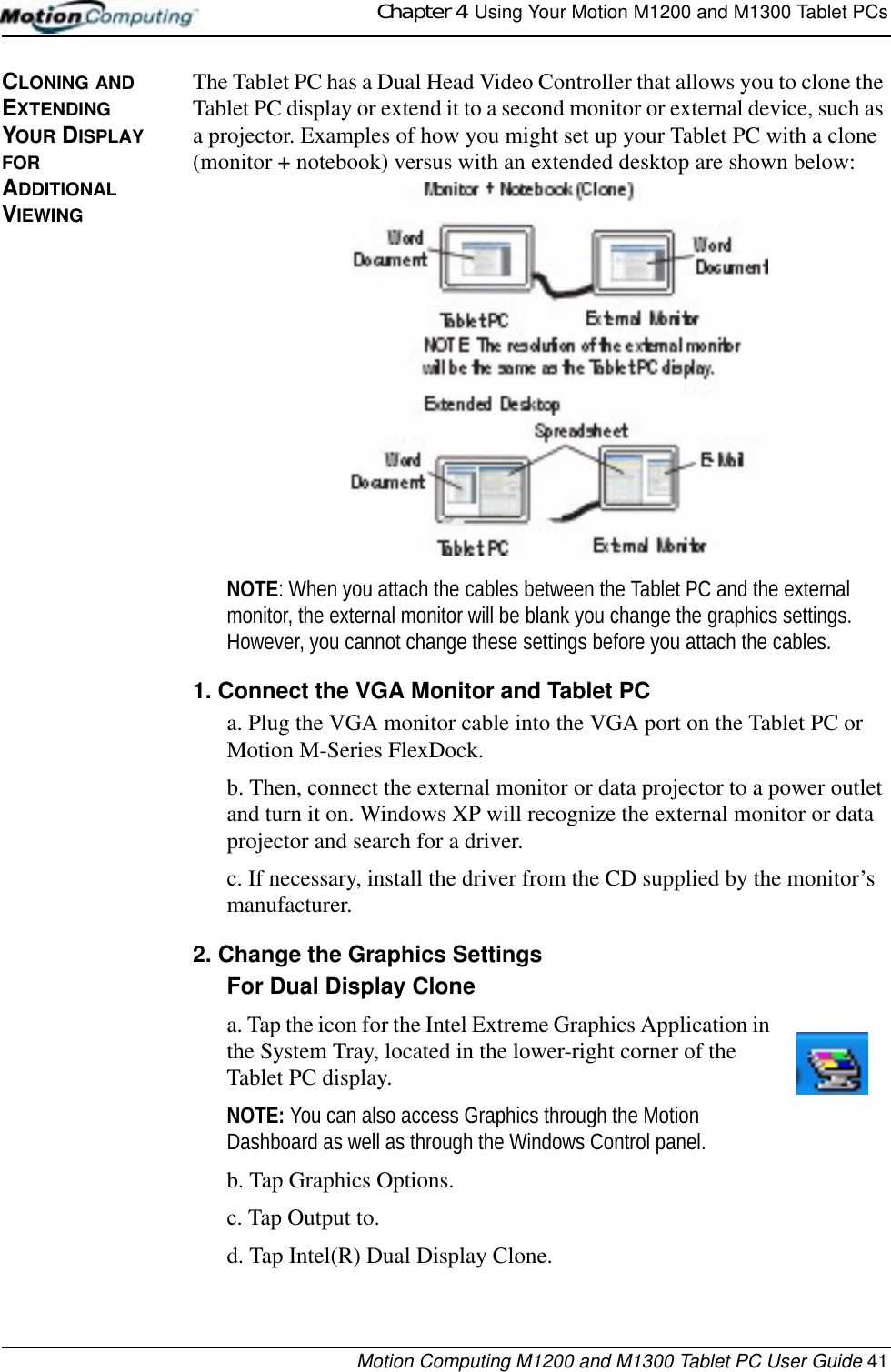 Chapter 4  Using Your Motion M1200 and M1300 Tablet PCsMotion Computing M1200 and M1300 Tablet PC User Guide 41CLONING AND EXTENDING YOUR DISPLAY FOR ADDITIONAL VIEWINGThe Tablet PC has a Dual Head Video Controller that allows you to clone the Tablet PC display or extend it to a second monitor or external device, such as a projector. Examples of how you might set up your Tablet PC with a clone (monitor + notebook) versus with an extended desktop are shown below:NOTE: When you attach the cables between the Tablet PC and the external monitor, the external monitor will be blank you change the graphics settings. However, you cannot change these settings before you attach the cables.1. Connect the VGA Monitor and Tablet PCa. Plug the VGA monitor cable into the VGA port on the Tablet PC or Motion M-Series FlexDock. b. Then, connect the external monitor or data projector to a power outlet and turn it on. Windows XP will recognize the external monitor or data projector and search for a driver. c. If necessary, install the driver from the CD supplied by the monitor’s manufacturer.2. Change the Graphics Settings For Dual Display Clonea. Tap the icon for the Intel Extreme Graphics Application in the System Tray, located in the lower-right corner of the Tablet PC display.NOTE: You can also access Graphics through the Motion Dashboard as well as through the Windows Control panel.b. Tap Graphics Options. c. Tap Output to.d. Tap Intel(R) Dual Display Clone.