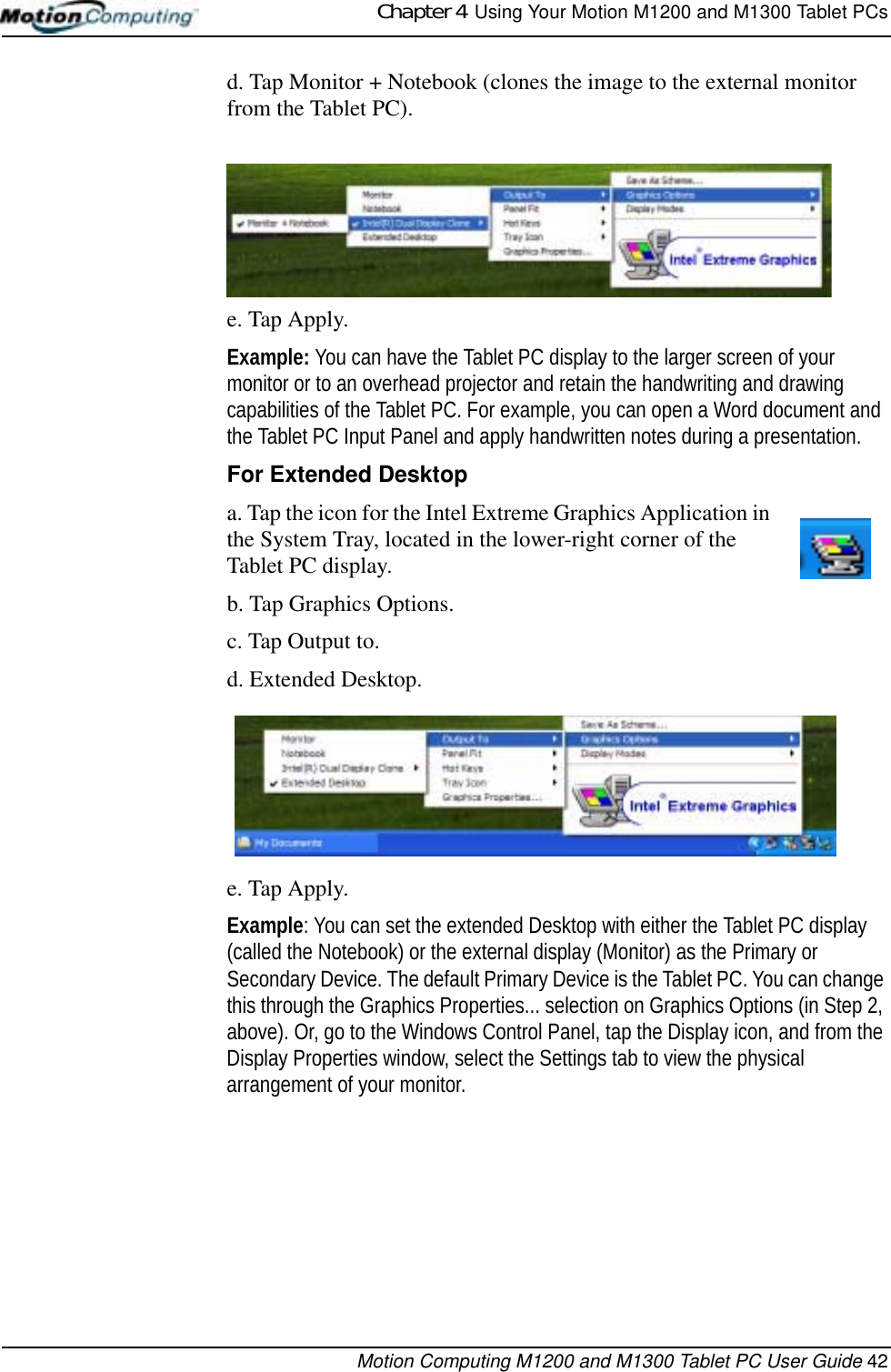 Chapter 4  Using Your Motion M1200 and M1300 Tablet PCsMotion Computing M1200 and M1300 Tablet PC User Guide 42d. Tap Monitor + Notebook (clones the image to the external monitor from the Tablet PC).e. Tap Apply.Example: You can have the Tablet PC display to the larger screen of your monitor or to an overhead projector and retain the handwriting and drawing capabilities of the Tablet PC. For example, you can open a Word document and the Tablet PC Input Panel and apply handwritten notes during a presentation.For Extended Desktopa. Tap the icon for the Intel Extreme Graphics Application in the System Tray, located in the lower-right corner of the Tablet PC display.b. Tap Graphics Options.c. Tap Output to.d. Extended Desktop. e. Tap Apply.Example: You can set the extended Desktop with either the Tablet PC display (called the Notebook) or the external display (Monitor) as the Primary or Secondary Device. The default Primary Device is the Tablet PC. You can change this through the Graphics Properties... selection on Graphics Options (in Step 2, above). Or, go to the Windows Control Panel, tap the Display icon, and from the Display Properties window, select the Settings tab to view the physical arrangement of your monitor.