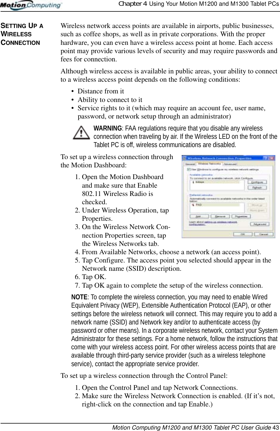 Chapter 4  Using Your Motion M1200 and M1300 Tablet PCsMotion Computing M1200 and M1300 Tablet PC User Guide 43SETTING UP A WIRELESS CONNECTIONWireless network access points are available in airports, public businesses, such as coffee shops, as well as in private corporations. With the proper hardware, you can even have a wireless access point at home. Each access point may provide various levels of security and may require passwords and fees for connection.Although wireless access is available in public areas, your ability to connect to a wireless access point depends on the following conditions:• Distance from it • Ability to connect to it• Service rights to it (which may require an account fee, user name, password, or network setup through an administrator) WARNING: FAA regulations require that you disable any wireless connection when traveling by air. If the Wireless LED on the front of the Tablet PC is off, wireless communications are disabled.To set up a wireless connection through the Motion Dashboard:1. Open the Motion Dashboard and make sure that Enable 802.11 Wireless Radio is checked. 2. Under Wireless Operation, tap Properties.3. On the Wireless Network Con-nection Properties screen, tap the Wireless Networks tab.4. From Available Networks, choose a network (an access point).5. Tap Configure. The access point you selected should appear in the Network name (SSID) description.6. Tap OK. 7. Tap OK again to complete the setup of the wireless connection. NOTE: To complete the wireless connection, you may need to enable Wired Equivalent Privacy (WEP), Extensible Authentication Protocol (EAP), or other settings before the wireless network will connect. This may require you to add a network name (SSID) and Network key and/or to authenticate access (by password or other means). In a corporate wireless network, contact your System Administrator for these settings. For a home network, follow the instructions that come with your wireless access point. For other wireless access points that are available through third-party service provider (such as a wireless telephone service), contact the appropriate service provider.To set up a wireless connection through the Control Panel:1. Open the Control Panel and tap Network Connections.2. Make sure the Wireless Network Connection is enabled. (If it’s not, right-click on the connection and tap Enable.)