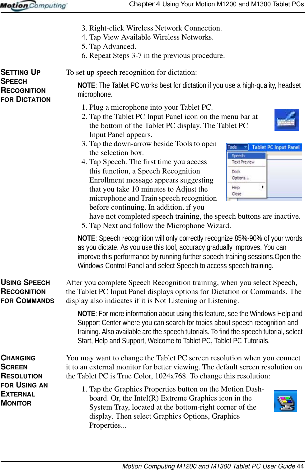 Chapter 4  Using Your Motion M1200 and M1300 Tablet PCsMotion Computing M1200 and M1300 Tablet PC User Guide 443. Right-click Wireless Network Connection.4. Tap View Available Wireless Networks.5. Tap Advanced.6. Repeat Steps 3-7 in the previous procedure.SETTING UP SPEECH RECOGNITION FOR DICTATIONTo set up speech recognition for dictation:NOTE: The Tablet PC works best for dictation if you use a high-quality, headset microphone.1. Plug a microphone into your Tablet PC.2. Tap the Tablet PC Input Panel icon on the menu bar at the bottom of the Tablet PC display. The Tablet PC Input Panel appears.3. Tap the down-arrow beside Tools to open the selection box. 4. Tap Speech. The first time you access this function, a Speech Recognition Enrollment message appears suggesting that you take 10 minutes to Adjust the microphone and Train speech recognition before continuing. In addition, if you have not completed speech training, the speech buttons are inactive.5. Tap Next and follow the Microphone Wizard.NOTE: Speech recognition will only correctly recognize 85%-90% of your words as you dictate. As you use this tool, accuracy gradually improves. You can improve this performance by running further speech training sessions.Open the Windows Control Panel and select Speech to access speech training.USING SPEECH RECOGNITION FOR COMMANDSAfter you complete Speech Recognition training, when you select Speech, the Tablet PC Input Panel displays options for Dictation or Commands. The display also indicates if it is Not Listening or Listening.NOTE: For more information about using this feature, see the Windows Help and Support Center where you can search for topics about speech recognition and training. Also available are the speech tutorials. To find the speech tutorial, select Start, Help and Support, Welcome to Tablet PC, Tablet PC Tutorials.CHANGING SCREEN RESOLUTION FOR USING AN EXTERNAL MONITORYou may want to change the Tablet PC screen resolution when you connect it to an external monitor for better viewing. The default screen resolution on the Tablet PC is True Color, 1024x768. To change this resolution:1. Tap the Graphics Properties button on the Motion Dash-board. Or, the Intel(R) Extreme Graphics icon in the System Tray, located at the bottom-right corner of the display. Then select Graphics Options, Graphics Properties... 