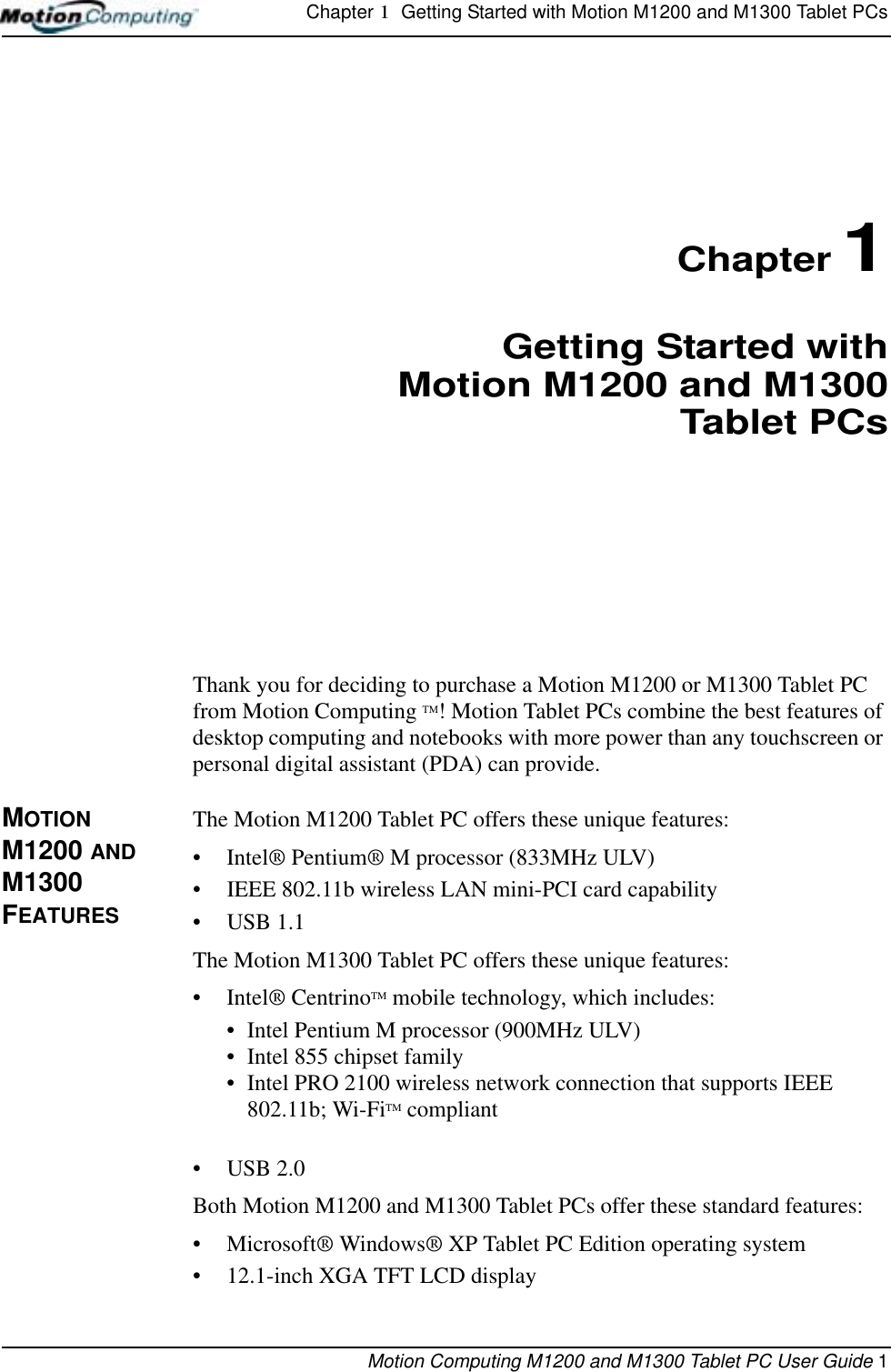 Chapter 1  Getting Started with Motion M1200 and M1300 Tablet PCsMotion Computing M1200 and M1300 Tablet PC User Guide 1Chapter 1Getting Started withMotion M1200 and M1300Tablet PCsThank you for deciding to purchase a Motion M1200 or M1300 Tablet PC from Motion Computing TM! Motion Tablet PCs combine the best features of desktop computing and notebooks with more power than any touchscreen or personal digital assistant (PDA) can provide.MOTION M1200 AND M1300 FEATURESThe Motion M1200 Tablet PC offers these unique features:•Intel® Pentium® M processor (833MHz ULV)• IEEE 802.11b wireless LAN mini-PCI card capability• USB 1.1The Motion M1300 Tablet PC offers these unique features:•Intel® CentrinoTM mobile technology, which includes:• Intel Pentium M processor (900MHz ULV)• Intel 855 chipset family• Intel PRO 2100 wireless network connection that supports IEEE 802.11b; Wi-FiTM compliant• USB 2.0Both Motion M1200 and M1300 Tablet PCs offer these standard features:•Microsoft® Windows® XP Tablet PC Edition operating system• 12.1-inch XGA TFT LCD display 