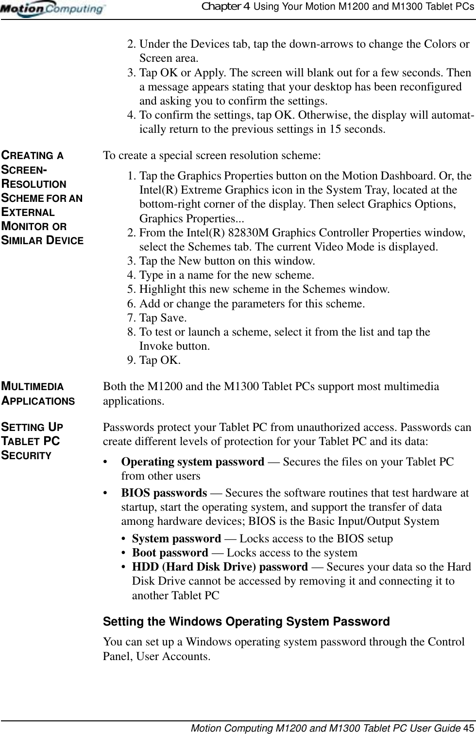 Chapter 4  Using Your Motion M1200 and M1300 Tablet PCsMotion Computing M1200 and M1300 Tablet PC User Guide 452. Under the Devices tab, tap the down-arrows to change the Colors or Screen area.3. Tap OK or Apply. The screen will blank out for a few seconds. Then a message appears stating that your desktop has been reconfigured and asking you to confirm the settings.4. To confirm the settings, tap OK. Otherwise, the display will automat-ically return to the previous settings in 15 seconds.CREATING A SCREEN-RESOLUTION SCHEME FOR AN EXTERNAL MONITOR OR SIMILAR DEVICETo create a special screen resolution scheme:1. Tap the Graphics Properties button on the Motion Dashboard. Or, the Intel(R) Extreme Graphics icon in the System Tray, located at the bottom-right corner of the display. Then select Graphics Options, Graphics Properties...2. From the Intel(R) 82830M Graphics Controller Properties window, select the Schemes tab. The current Video Mode is displayed.3. Tap the New button on this window.4. Type in a name for the new scheme.5. Highlight this new scheme in the Schemes window.6. Add or change the parameters for this scheme.7. Tap Save. 8. To test or launch a scheme, select it from the list and tap the Invoke button.9. Tap OK.MULTIMEDIA APPLICATIONSBoth the M1200 and the M1300 Tablet PCs support most multimedia applications.SETTING UP TABLET PC SECURITYPasswords protect your Tablet PC from unauthorized access. Passwords can create different levels of protection for your Tablet PC and its data:•Operating system password — Secures the files on your Tablet PC from other users•BIOS passwords — Secures the software routines that test hardware at startup, start the operating system, and support the transfer of data among hardware devices; BIOS is the Basic Input/Output System•System password — Locks access to the BIOS setup •Boot password — Locks access to the system•HDD (Hard Disk Drive) password — Secures your data so the Hard Disk Drive cannot be accessed by removing it and connecting it to another Tablet PCSetting the Windows Operating System PasswordYou can set up a Windows operating system password through the Control Panel, User Accounts. 