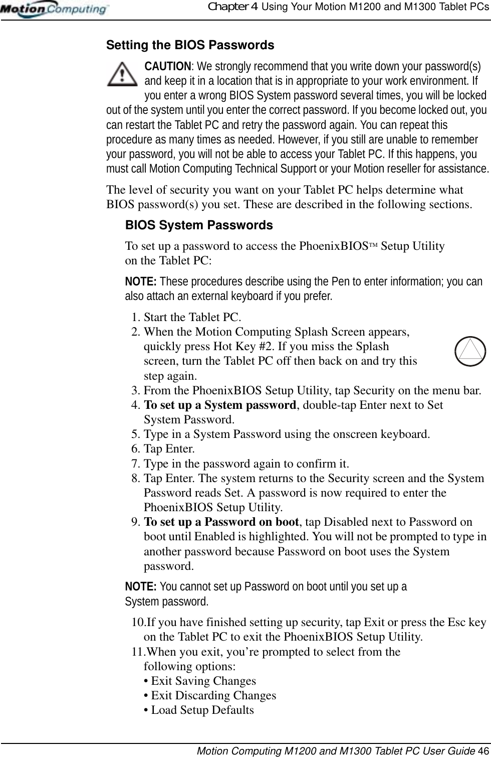 Chapter 4  Using Your Motion M1200 and M1300 Tablet PCsMotion Computing M1200 and M1300 Tablet PC User Guide 46Setting the BIOS PasswordsCAUTION: We strongly recommend that you write down your password(s) and keep it in a location that is in appropriate to your work environment. If you enter a wrong BIOS System password several times, you will be locked out of the system until you enter the correct password. If you become locked out, you can restart the Tablet PC and retry the password again. You can repeat this procedure as many times as needed. However, if you still are unable to remember your password, you will not be able to access your Tablet PC. If this happens, you must call Motion Computing Technical Support or your Motion reseller for assistance.The level of security you want on your Tablet PC helps determine what BIOS password(s) you set. These are described in the following sections.BIOS System PasswordsTo set up a password to access the PhoenixBIOSTM Setup Utility on the Tablet PC:NOTE: These procedures describe using the Pen to enter information; you can also attach an external keyboard if you prefer.1. Start the Tablet PC.2. When the Motion Computing Splash Screen appears, quickly press Hot Key #2. If you miss the Splash screen, turn the Tablet PC off then back on and try this step again.3. From the PhoenixBIOS Setup Utility, tap Security on the menu bar.4. To set up a System password, double-tap Enter next to Set System Password.5. Type in a System Password using the onscreen keyboard. 6. Tap Enter.7. Type in the password again to confirm it. 8. Tap Enter. The system returns to the Security screen and the System Password reads Set. A password is now required to enter the PhoenixBIOS Setup Utility.9. To set up a Password on boot, tap Disabled next to Password on boot until Enabled is highlighted. You will not be prompted to type in another password because Password on boot uses the System password. NOTE: You cannot set up Password on boot until you set up a System password.10.If you have finished setting up security, tap Exit or press the Esc key on the Tablet PC to exit the PhoenixBIOS Setup Utility.11.When you exit, you’re prompted to select from the following options:• Exit Saving Changes• Exit Discarding Changes• Load Setup Defaults