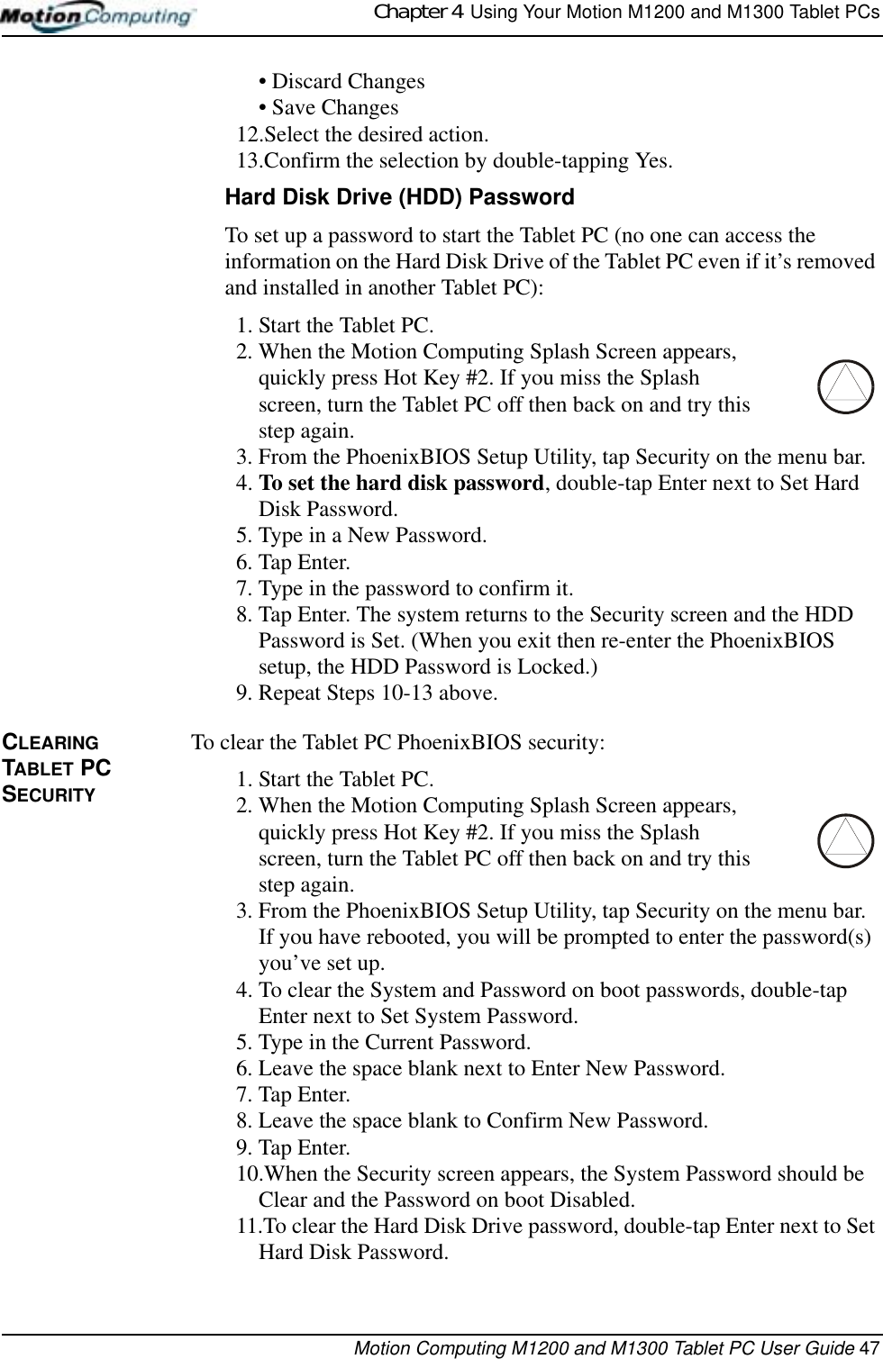 Chapter 4  Using Your Motion M1200 and M1300 Tablet PCsMotion Computing M1200 and M1300 Tablet PC User Guide 47•Discard Changes• Save Changes12.Select the desired action.13.Confirm the selection by double-tapping Yes.Hard Disk Drive (HDD) PasswordTo set up a password to start the Tablet PC (no one can access the information on the Hard Disk Drive of the Tablet PC even if it’s removed and installed in another Tablet PC):1. Start the Tablet PC.2. When the Motion Computing Splash Screen appears, quickly press Hot Key #2. If you miss the Splash screen, turn the Tablet PC off then back on and try this step again.3. From the PhoenixBIOS Setup Utility, tap Security on the menu bar.4. To set the hard disk password, double-tap Enter next to Set Hard Disk Password.5. Type in a New Password.6. Tap Enter.7. Type in the password to confirm it. 8. Tap Enter. The system returns to the Security screen and the HDD Password is Set. (When you exit then re-enter the PhoenixBIOS setup, the HDD Password is Locked.)9. Repeat Steps 10-13 above.CLEARING TABLET PC SECURITYTo clear the Tablet PC PhoenixBIOS security:1. Start the Tablet PC.2. When the Motion Computing Splash Screen appears, quickly press Hot Key #2. If you miss the Splash screen, turn the Tablet PC off then back on and try this step again.3. From the PhoenixBIOS Setup Utility, tap Security on the menu bar. If you have rebooted, you will be prompted to enter the password(s) you’ve set up.4. To clear the System and Password on boot passwords, double-tap Enter next to Set System Password.5. Type in the Current Password. 6. Leave the space blank next to Enter New Password.7. Tap Enter.8. Leave the space blank to Confirm New Password.9. Tap Enter.10.When the Security screen appears, the System Password should be Clear and the Password on boot Disabled.11.To clear the Hard Disk Drive password, double-tap Enter next to Set Hard Disk Password.