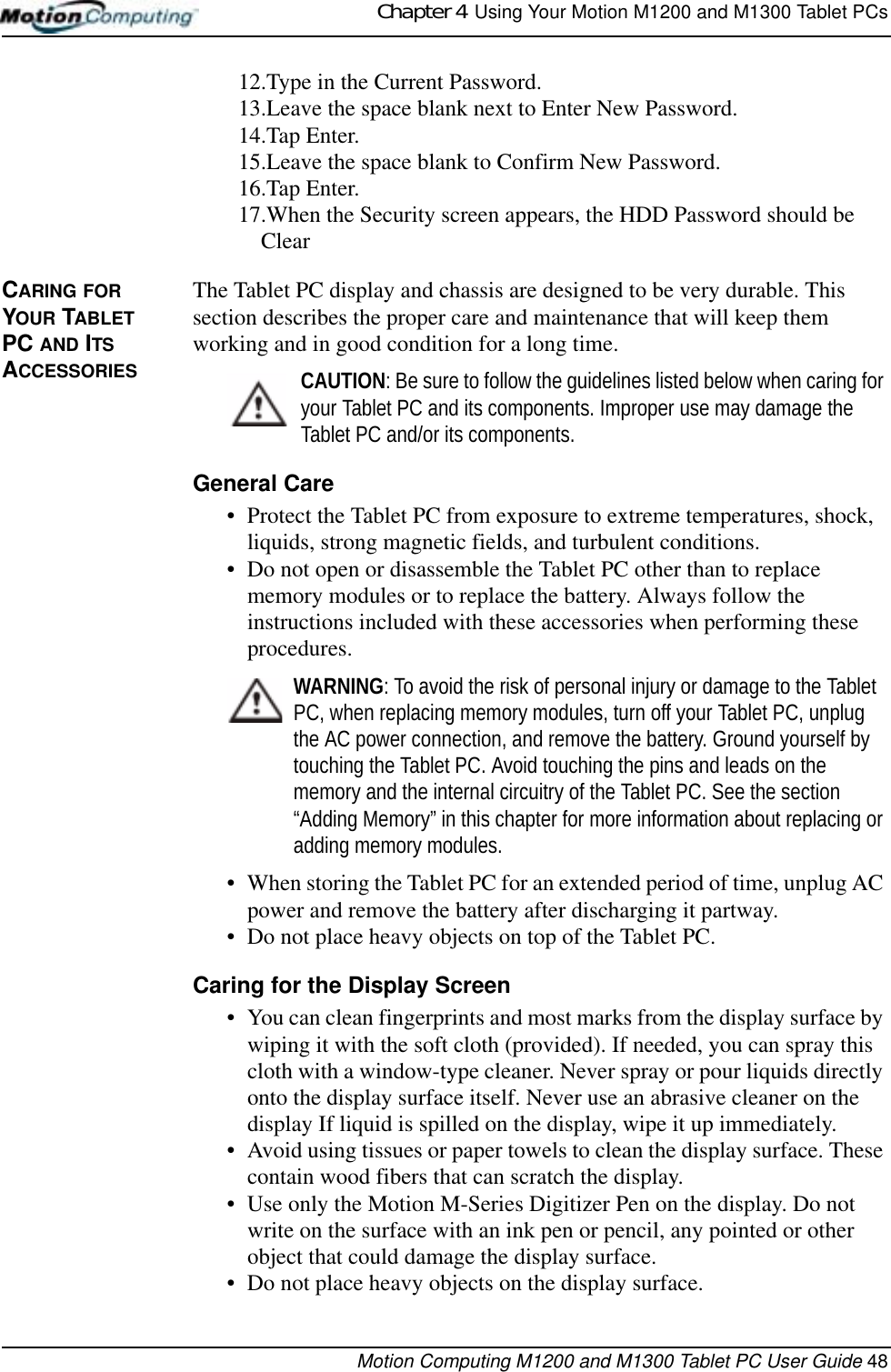 Chapter 4  Using Your Motion M1200 and M1300 Tablet PCsMotion Computing M1200 and M1300 Tablet PC User Guide 4812.Type in the Current Password. 13.Leave the space blank next to Enter New Password.14.Tap Enter.15.Leave the space blank to Confirm New Password.16.Tap Enter.17.When the Security screen appears, the HDD Password should be ClearCARING FOR YOUR TABLET PC AND ITS ACCESSORIESThe Tablet PC display and chassis are designed to be very durable. This section describes the proper care and maintenance that will keep them working and in good condition for a long time. CAUTION: Be sure to follow the guidelines listed below when caring for your Tablet PC and its components. Improper use may damage the Tablet PC and/or its components. General Care• Protect the Tablet PC from exposure to extreme temperatures, shock, liquids, strong magnetic fields, and turbulent conditions.• Do not open or disassemble the Tablet PC other than to replace memory modules or to replace the battery. Always follow the instructions included with these accessories when performing these procedures.WARNING: To avoid the risk of personal injury or damage to the Tablet PC, when replacing memory modules, turn off your Tablet PC, unplug the AC power connection, and remove the battery. Ground yourself by touching the Tablet PC. Avoid touching the pins and leads on the memory and the internal circuitry of the Tablet PC. See the section “Adding Memory” in this chapter for more information about replacing or adding memory modules.• When storing the Tablet PC for an extended period of time, unplug AC power and remove the battery after discharging it partway.• Do not place heavy objects on top of the Tablet PC.Caring for the Display Screen• You can clean fingerprints and most marks from the display surface by wiping it with the soft cloth (provided). If needed, you can spray this cloth with a window-type cleaner. Never spray or pour liquids directly onto the display surface itself. Never use an abrasive cleaner on the display If liquid is spilled on the display, wipe it up immediately.• Avoid using tissues or paper towels to clean the display surface. These contain wood fibers that can scratch the display.• Use only the Motion M-Series Digitizer Pen on the display. Do not write on the surface with an ink pen or pencil, any pointed or other object that could damage the display surface.• Do not place heavy objects on the display surface.