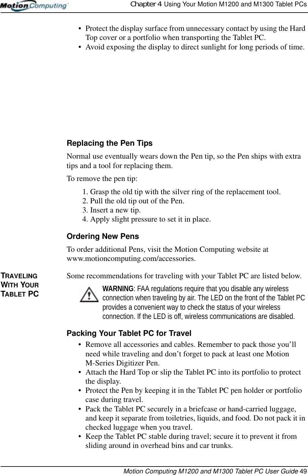 Chapter 4  Using Your Motion M1200 and M1300 Tablet PCsMotion Computing M1200 and M1300 Tablet PC User Guide 49• Protect the display surface from unnecessary contact by using the Hard Top cover or a portfolio when transporting the Tablet PC.• Avoid exposing the display to direct sunlight for long periods of time. Replacing the Pen TipsNormal use eventually wears down the Pen tip, so the Pen ships with extra tips and a tool for replacing them. To remove the pen tip:1. Grasp the old tip with the silver ring of the replacement tool.2. Pull the old tip out of the Pen.3. Insert a new tip.4. Apply slight pressure to set it in place.Ordering New PensTo order additional Pens, visit the Motion Computing website at www.motioncomputing.com/accessories. TRAVELING WITH YOUR  TABLET PCSome recommendations for traveling with your Tablet PC are listed below.WARNING: FAA regulations require that you disable any wireless connection when traveling by air. The LED on the front of the Tablet PC provides a convenient way to check the status of your wireless connection. If the LED is off, wireless communications are disabled.Packing Your Tablet PC for Travel• Remove all accessories and cables. Remember to pack those you’ll need while traveling and don’t forget to pack at least one Motion M-Series Digitizer Pen. • Attach the Hard Top or slip the Tablet PC into its portfolio to protect the display.• Protect the Pen by keeping it in the Tablet PC pen holder or portfolio case during travel.• Pack the Tablet PC securely in a briefcase or hand-carried luggage, and keep it separate from toiletries, liquids, and food. Do not pack it in checked luggage when you travel.• Keep the Tablet PC stable during travel; secure it to prevent it from sliding around in overhead bins and car trunks.