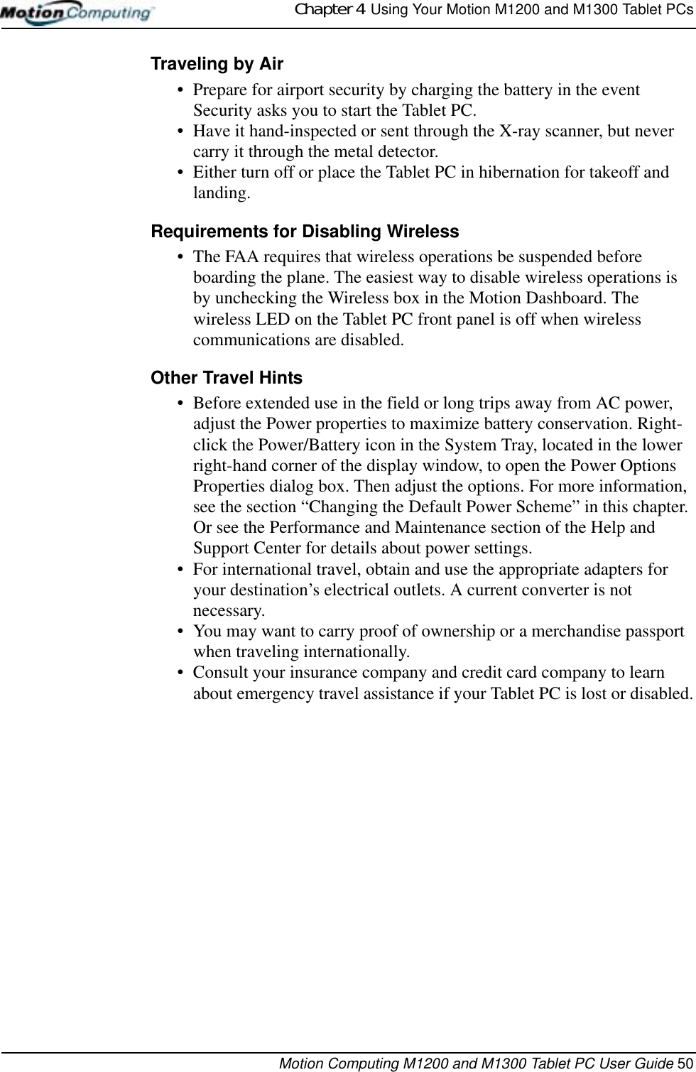 Chapter 4  Using Your Motion M1200 and M1300 Tablet PCsMotion Computing M1200 and M1300 Tablet PC User Guide 50Traveling by Air• Prepare for airport security by charging the battery in the event Security asks you to start the Tablet PC. • Have it hand-inspected or sent through the X-ray scanner, but never carry it through the metal detector.• Either turn off or place the Tablet PC in hibernation for takeoff and landing.Requirements for Disabling Wireless• The FAA requires that wireless operations be suspended before boarding the plane. The easiest way to disable wireless operations is by unchecking the Wireless box in the Motion Dashboard. The wireless LED on the Tablet PC front panel is off when wireless communications are disabled.Other Travel Hints• Before extended use in the field or long trips away from AC power, adjust the Power properties to maximize battery conservation. Right-click the Power/Battery icon in the System Tray, located in the lower right-hand corner of the display window, to open the Power Options Properties dialog box. Then adjust the options. For more information, see the section “Changing the Default Power Scheme” in this chapter. Or see the Performance and Maintenance section of the Help and Support Center for details about power settings.• For international travel, obtain and use the appropriate adapters for your destination’s electrical outlets. A current converter is not necessary.• You may want to carry proof of ownership or a merchandise passport when traveling internationally. • Consult your insurance company and credit card company to learn about emergency travel assistance if your Tablet PC is lost or disabled.