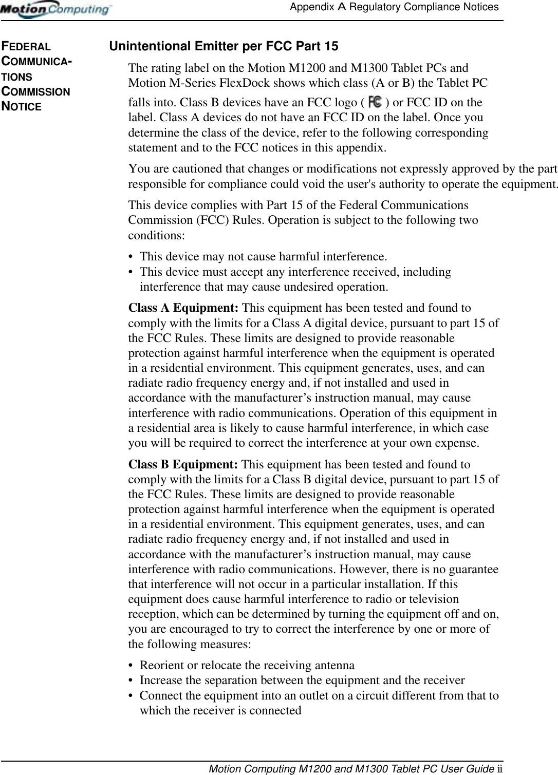 Appendix A Regulatory Compliance Notices Motion Computing M1200 and M1300 Tablet PC User Guide iiFEDERAL COMMUNICA-TIONS COMMISSION NOTICEUnintentional Emitter per FCC Part 15The rating label on the Motion M1200 and M1300 Tablet PCs and Motion M-Series FlexDock shows which class (A or B) the Tablet PC falls into. Class B devices have an FCC logo ( ) or FCC ID on the label. Class A devices do not have an FCC ID on the label. Once you determine the class of the device, refer to the following corresponding statement and to the FCC notices in this appendix.You are cautioned that changes or modifications not expressly approved by the partresponsible for compliance could void the user&apos;s authority to operate the equipment.This device complies with Part 15 of the Federal Communications Commission (FCC) Rules. Operation is subject to the following two conditions:• This device may not cause harmful interference.• This device must accept any interference received, including interference that may cause undesired operation.Class A Equipment: This equipment has been tested and found to comply with the limits for a Class A digital device, pursuant to part 15 of the FCC Rules. These limits are designed to provide reasonable protection against harmful interference when the equipment is operated in a residential environment. This equipment generates, uses, and can radiate radio frequency energy and, if not installed and used in accordance with the manufacturer’s instruction manual, may cause interference with radio communications. Operation of this equipment in a residential area is likely to cause harmful interference, in which case you will be required to correct the interference at your own expense.Class B Equipment: This equipment has been tested and found to comply with the limits for a Class B digital device, pursuant to part 15 of the FCC Rules. These limits are designed to provide reasonable protection against harmful interference when the equipment is operated in a residential environment. This equipment generates, uses, and can radiate radio frequency energy and, if not installed and used in accordance with the manufacturer’s instruction manual, may cause interference with radio communications. However, there is no guarantee that interference will not occur in a particular installation. If this equipment does cause harmful interference to radio or television reception, which can be determined by turning the equipment off and on, you are encouraged to try to correct the interference by one or more of the following measures:• Reorient or relocate the receiving antenna• Increase the separation between the equipment and the receiver• Connect the equipment into an outlet on a circuit different from that to which the receiver is connected