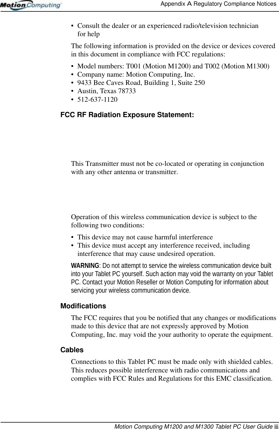 Appendix A Regulatory Compliance Notices Motion Computing M1200 and M1300 Tablet PC User Guide iii• Consult the dealer or an experienced radio/television technician for helpThe following information is provided on the device or devices covered in this document in compliance with FCC regulations:• Model numbers: T001 (Motion M1200) and T002 (Motion M1300)• Company name: Motion Computing, Inc.• 9433 Bee Caves Road, Building 1, Suite 250• Austin, Texas 78733• 512-637-1120FCC RF Radiation Exposure Statement:This Transmitter must not be co-located or operating in conjunctionwith any other antenna or transmitter.Operation of this wireless communication device is subject to the following two conditions:• This device may not cause harmful interference• This device must accept any interference received, including interference that may cause undesired operation.WARNING: Do not attempt to service the wireless communication device built into your Tablet PC yourself. Such action may void the warranty on your Tablet PC. Contact your Motion Reseller or Motion Computing for information about servicing your wireless communication device.ModificationsThe FCC requires that you be notified that any changes or modifications made to this device that are not expressly approved by Motion Computing, Inc. may void the your authority to operate the equipment.CablesConnections to this Tablet PC must be made only with shielded cables. This reduces possible interference with radio communications and complies with FCC Rules and Regulations for this EMC classification.