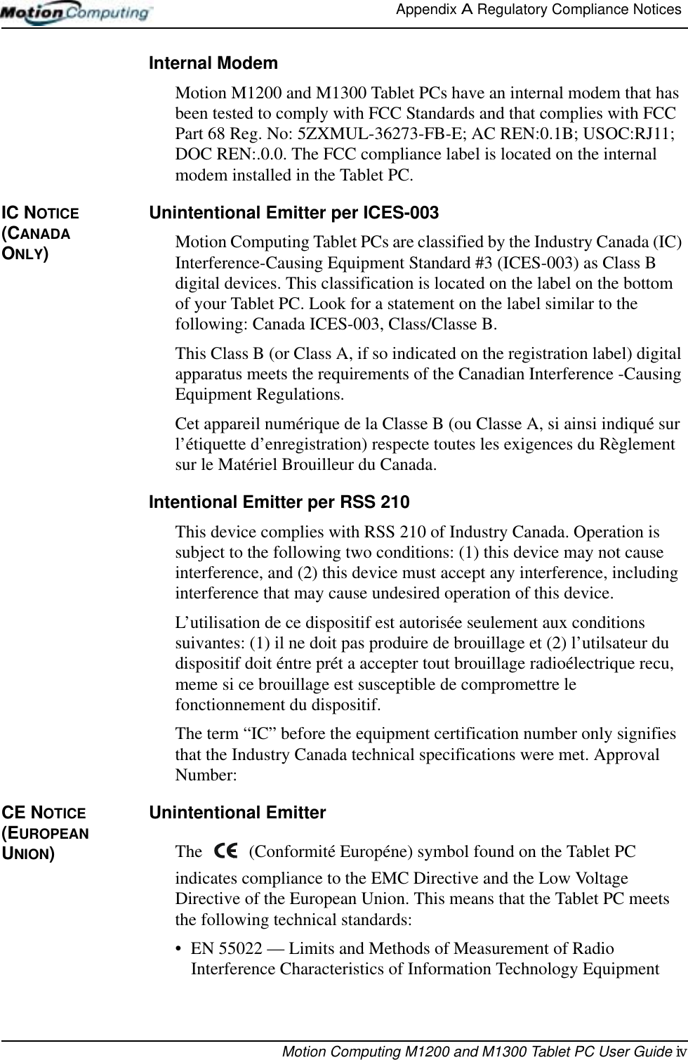 Appendix A Regulatory Compliance Notices Motion Computing M1200 and M1300 Tablet PC User Guide ivInternal ModemMotion M1200 and M1300 Tablet PCs have an internal modem that has been tested to comply with FCC Standards and that complies with FCC Part 68 Reg. No: 5ZXMUL-36273-FB-E; AC REN:0.1B; USOC:RJ11; DOC REN:.0.0. The FCC compliance label is located on the internal modem installed in the Tablet PC.IC NOTICE (CANADA ONLY)Unintentional Emitter per ICES-003Motion Computing Tablet PCs are classified by the Industry Canada (IC) Interference-Causing Equipment Standard #3 (ICES-003) as Class B digital devices. This classification is located on the label on the bottom of your Tablet PC. Look for a statement on the label similar to the following: Canada ICES-003, Class/Classe B.This Class B (or Class A, if so indicated on the registration label) digital apparatus meets the requirements of the Canadian Interference -Causing Equipment Regulations.Cet appareil numérique de la Classe B (ou Classe A, si ainsi indiqué sur l’étiquette d’enregistration) respecte toutes les exigences du Règlement sur le Matériel Brouilleur du Canada.Intentional Emitter per RSS 210This device complies with RSS 210 of Industry Canada. Operation is subject to the following two conditions: (1) this device may not cause interference, and (2) this device must accept any interference, including interference that may cause undesired operation of this device.L’utilisation de ce dispositif est autorisée seulement aux conditions suivantes: (1) il ne doit pas produire de brouillage et (2) l’utilsateur du dispositif doit éntre prét a accepter tout brouillage radioélectrique recu, meme si ce brouillage est susceptible de compromettre le fonctionnement du dispositif.The term “IC” before the equipment certification number only signifies that the Industry Canada technical specifications were met. Approval Number:CE NOTICE (EUROPEAN UNION)Unintentional Emitter The   (Conformité Européne) symbol found on the Tablet PC indicates compliance to the EMC Directive and the Low Voltage Directive of the European Union. This means that the Tablet PC meets the following technical standards:• EN 55022 — Limits and Methods of Measurement of Radio Interference Characteristics of Information Technology Equipment