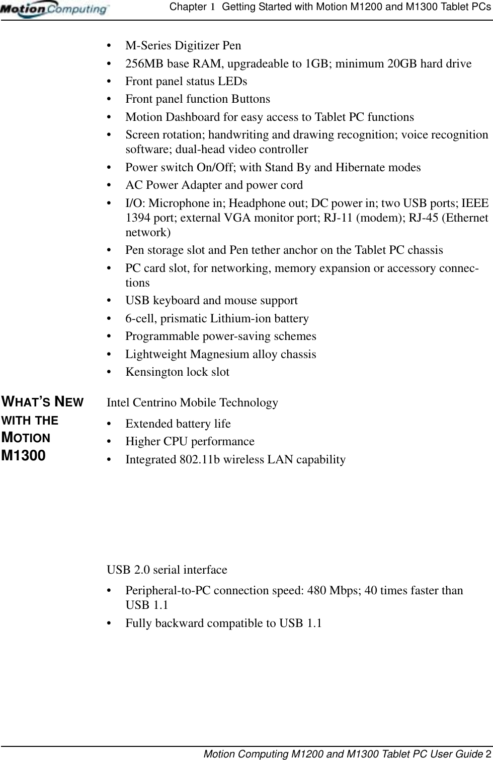 Chapter 1  Getting Started with Motion M1200 and M1300 Tablet PCsMotion Computing M1200 and M1300 Tablet PC User Guide 2• M-Series Digitizer Pen• 256MB base RAM, upgradeable to 1GB; minimum 20GB hard drive• Front panel status LEDs• Front panel function Buttons• Motion Dashboard for easy access to Tablet PC functions• Screen rotation; handwriting and drawing recognition; voice recognition software; dual-head video controller• Power switch On/Off; with Stand By and Hibernate modes• AC Power Adapter and power cord• I/O: Microphone in; Headphone out; DC power in; two USB ports; IEEE 1394 port; external VGA monitor port; RJ-11 (modem); RJ-45 (Ethernet network)• Pen storage slot and Pen tether anchor on the Tablet PC chassis• PC card slot, for networking, memory expansion or accessory connec-tions• USB keyboard and mouse support• 6-cell, prismatic Lithium-ion battery• Programmable power-saving schemes• Lightweight Magnesium alloy chassis• Kensington lock slotWHAT’S NEW WITH THE MOTION M1300Intel Centrino Mobile Technology• Extended battery life• Higher CPU performance• Integrated 802.11b wireless LAN capabilityUSB 2.0 serial interface• Peripheral-to-PC connection speed: 480 Mbps; 40 times faster than USB 1.1• Fully backward compatible to USB 1.1