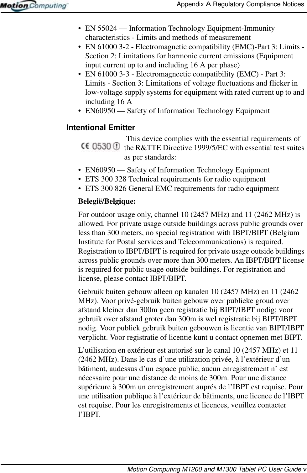 Appendix A Regulatory Compliance Notices Motion Computing M1200 and M1300 Tablet PC User Guide v• EN 55024 — Information Technology Equipment-Immunity characteristics - Limits and methods of measurement• EN 61000 3-2 - Electromagnetic compatibility (EMC)-Part 3: Limits - Section 2: Limitations for harmonic current emissions (Equipment input current up to and including 16 A per phase)• EN 61000 3-3 - Electromagnectic compatibility (EMC) - Part 3: Limits - Section 3: Limitations of voltage fluctuations and flicker in low-voltage supply systems for equipment with rated current up to and including 16 A• EN60950 — Safety of Information Technology EquipmentIntentional Emitter  This device complies with the essential requirements of the R&amp;TTE Directive 1999/5/EC with essential test suites as per standards:• EN60950 — Safety of Information Technology Equipment• ETS 300 328 Technical requirements for radio equipment• ETS 300 826 General EMC requirements for radio equipmentBelegië/Belgique:For outdoor usage only, channel 10 (2457 MHz) and 11 (2462 MHz) is allowed. For private usage outside buildings across public grounds over less than 300 meters, no special registration with IBPT/BIPT (Belgium Institute for Postal services and Telecommunications) is required. Registration to IBPT/BIPT is required for private usage outside buildings across public grounds over more than 300 meters. An IBPT/BIPT license is required for public usage outside buildings. For registration and license, please contact IBPT/BIPT.Gebruik buiten gebouw alleen op kanalen 10 (2457 MHz) en 11 (2462 MHz). Voor privé-gebruik buiten gebouw over publieke groud over afstand kleiner dan 300m geen registratie bij BIPT/IBPT nodig; voor gebruik over afstand groter dan 300m is wel registratie bij BIPT/IBPT nodig. Voor publiek gebruik buiten gebouwen is licentie van BIPT/IBPT verplicht. Voor registratie of licentie kunt u contact opnemen met BIPT.L’utilisation en extérieur est autorisé sur le canal 10 (2457 MHz) et 11 (2462 MHz). Dans le cas d’une utilization privée, à l’extérieur d’un bâtiment, audessus d’un espace public, aucun enregistrement n’ est nécessaire pour une distance de moins de 300m. Pour une distance supérieure à 300m un enregistrement auprés de l’IBPT est requise. Pour une utilisation publique à l’extérieur de bâtiments, une licence de l’IBPT est requise. Pour les enregistrements et licences, veuillez contacter l’IBPT.