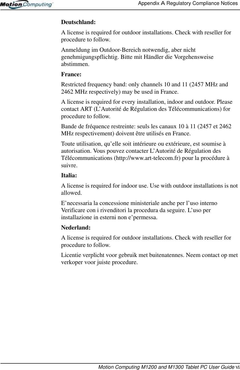 Appendix A Regulatory Compliance Notices Motion Computing M1200 and M1300 Tablet PC User Guide viDeutschland:A license is required for outdoor installations. Check with reseller for procedure to follow. Anmeldung im Outdoor-Bereich notwendig, aber nicht genehmigungspflichtig. Bitte mit Händler die Vorgehensweise abstimmen.France:Restricted frequency band: only channels 10 and 11 (2457 MHz and 2462 MHz respectively) may be used in France.A license is required for every installation, indoor and outdoor. Please contact ART (L’Autorité de Régulation des Télécommunications) for procedure to follow.Bande de fréquence restreinte: seuls les canaux 10 à 11 (2457 et 2462 MHz respectivement) doivent être utilisés en France.Toute utilisation, qu’elle soit intérieure ou extérieure, est soumise à autorisation. Vous pouvez contacter L’Autorité de Régulation des Télécommunications (http://www.art-telecom.fr) pour la procédure à suivre.Italia:A license is required for indoor use. Use with outdoor installations is not allowed. E’necessaria la concessione ministeriale anche per l’uso interno Verificare con i rivenditori la procedura da seguire. L’uso per installazione in esterni non e’permessa.Nederland:A license is required for outdoor installations. Check with reseller for procedure to follow.Licentie verplicht voor gebruik met buitenatennes. Neem contact op met verkoper voor juiste procedure.