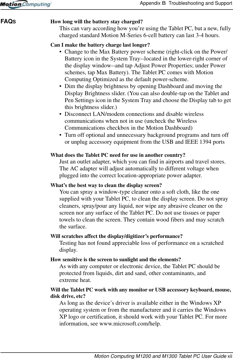 Appendix B  Troubleshooting and SupportMotion Computing M1200 and M1300 Tablet PC User Guide xiiFAQS How long will the battery stay charged? This can vary according how you’re using the Tablet PC, but a new, fully charged standard Motion M-Series 6-cell battery can last 3-4 hours.Can I make the battery charge last longer? • Change to the Max Battery power scheme (right-click on the Power/Battery icon in the System Tray--located in the lower-right corner of the display window--and tap Adjust Power Properties; under Power schemes, tap Max Battery). The Tablet PC comes with Motion Computing Optimized as the default power-scheme.• Dim the display brightness by opening Dashboard and moving the Display Brightness slider. (You can also double-tap on the Tablet and Pen Settings icon in the System Tray and choose the Display tab to get this brightness slider.)• Disconnect LAN/modem connections and disable wireless communications when not in use (uncheck the Wireless Communications checkbox in the Motion Dashboard)• Turn off optional and unnecessary background programs and turn off or unplug accessory equipment from the USB and IEEE 1394 portsWhat does the Tablet PC need for use in another country? Just an outlet adapter, which you can find in airports and travel stores. The AC adapter will adjust automatically to different voltage when plugged into the correct location-appropriate power adapter.What’s the best way to clean the display screen? You can spray a window-type cleaner onto a soft cloth, like the one supplied with your Tablet PC, to clean the display screen. Do not spray cleaners, spray/pour any liquid, nor wipe any abrasive cleaner on the screen nor any surface of the Tablet PC. Do not use tissues or paper towels to clean the screen. They contain wood fibers and may scratch the surface.Will scratches affect the display/digitizer’s performance? Testing has not found appreciable loss of performance on a scratched display.How sensitive is the screen to sunlight and the elements?As with any computer or electronic device, the Tablet PC should be protected from liquids, dirt and sand, other contaminants, and extreme heat.Will the Tablet PC work with any monitor or USB accessory keyboard, mouse, disk drive, etc? As long as the device’s driver is available either in the Windows XP operating system or from the manufacturer and it carries the Windows XP logo or certification, it should work with your Tablet PC. For more information, see www.microsoft.com/help.