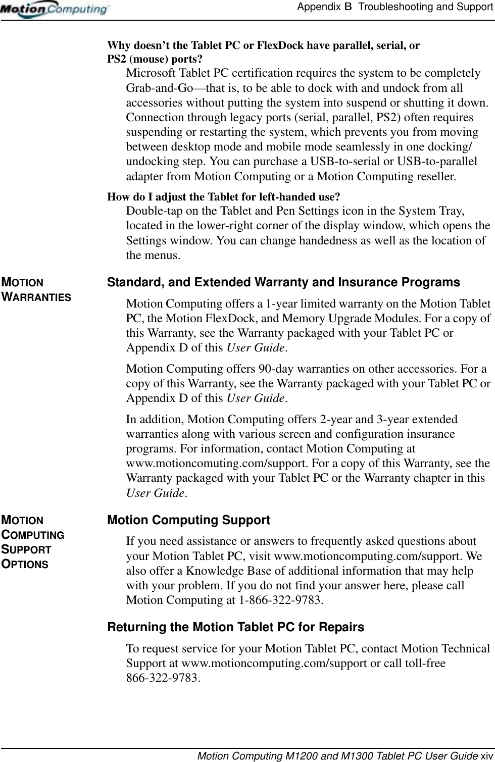 Appendix B  Troubleshooting and SupportMotion Computing M1200 and M1300 Tablet PC User Guide xivWhy doesn’t the Tablet PC or FlexDock have parallel, serial, or PS2 (mouse) ports? Microsoft Tablet PC certification requires the system to be completely Grab-and-Go—that is, to be able to dock with and undock from all accessories without putting the system into suspend or shutting it down. Connection through legacy ports (serial, parallel, PS2) often requires suspending or restarting the system, which prevents you from moving between desktop mode and mobile mode seamlessly in one docking/undocking step. You can purchase a USB-to-serial or USB-to-parallel adapter from Motion Computing or a Motion Computing reseller.How do I adjust the Tablet for left-handed use? Double-tap on the Tablet and Pen Settings icon in the System Tray, located in the lower-right corner of the display window, which opens the Settings window. You can change handedness as well as the location of the menus.MOTION WARRANTIESStandard, and Extended Warranty and Insurance ProgramsMotion Computing offers a 1-year limited warranty on the Motion Tablet PC, the Motion FlexDock, and Memory Upgrade Modules. For a copy of this Warranty, see the Warranty packaged with your Tablet PC or Appendix D of this User Guide.Motion Computing offers 90-day warranties on other accessories. For a copy of this Warranty, see the Warranty packaged with your Tablet PC or Appendix D of this User Guide.In addition, Motion Computing offers 2-year and 3-year extended warranties along with various screen and configuration insurance programs. For information, contact Motion Computing at www.motioncomuting.com/support. For a copy of this Warranty, see the Warranty packaged with your Tablet PC or the Warranty chapter in this User Guide.MOTION COMPUTING SUPPORT OPTIONSMotion Computing SupportIf you need assistance or answers to frequently asked questions about your Motion Tablet PC, visit www.motioncomputing.com/support. We also offer a Knowledge Base of additional information that may help with your problem. If you do not find your answer here, please call Motion Computing at 1-866-322-9783.Returning the Motion Tablet PC for RepairsTo request service for your Motion Tablet PC, contact Motion Technical Support at www.motioncomputing.com/support or call toll-free 866-322-9783. 