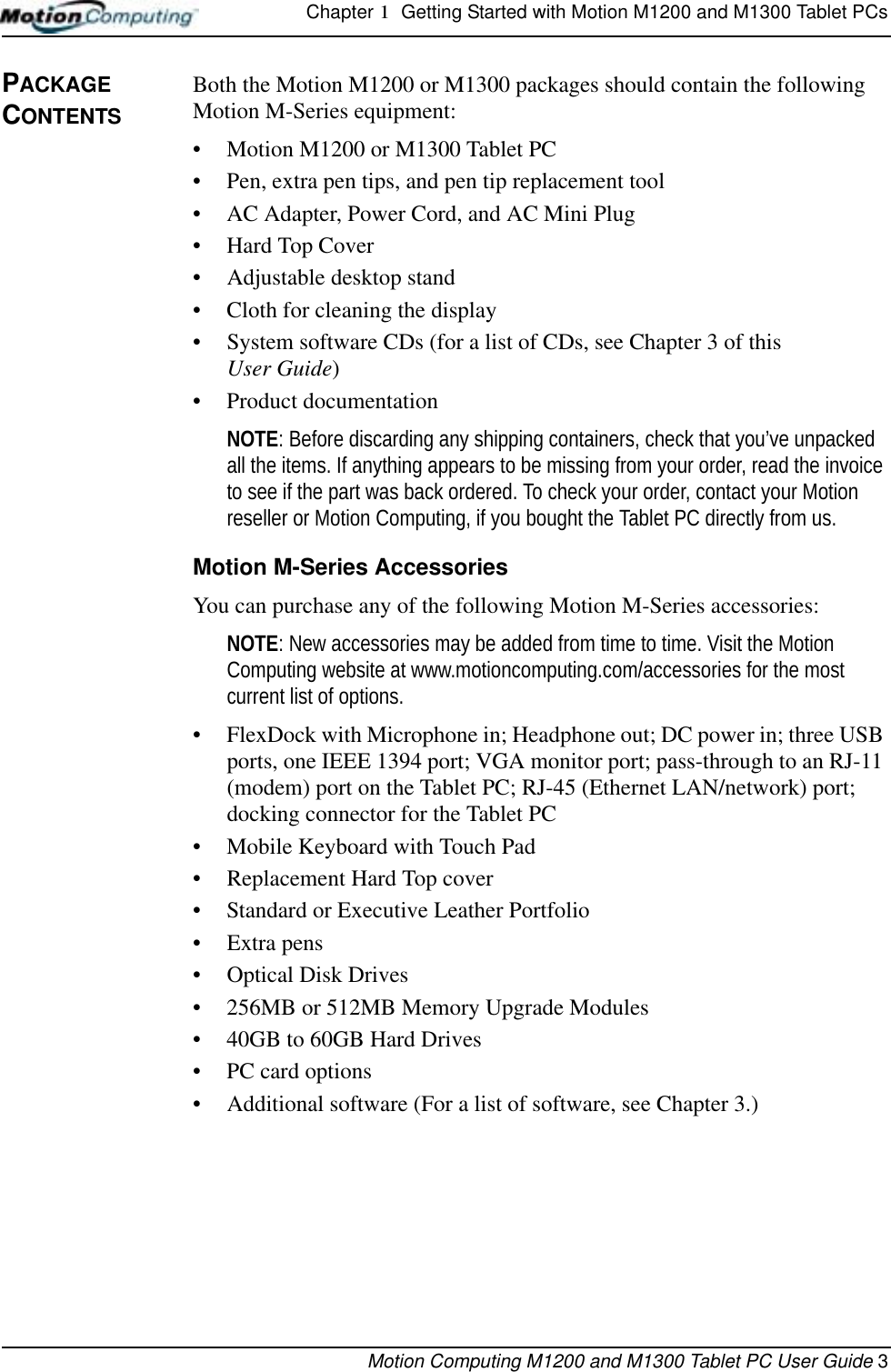 Chapter 1  Getting Started with Motion M1200 and M1300 Tablet PCsMotion Computing M1200 and M1300 Tablet PC User Guide 3PACKAGE CONTENTSBoth the Motion M1200 or M1300 packages should contain the following Motion M-Series equipment:• Motion M1200 or M1300 Tablet PC• Pen, extra pen tips, and pen tip replacement tool• AC Adapter, Power Cord, and AC Mini Plug• Hard Top Cover• Adjustable desktop stand• Cloth for cleaning the display• System software CDs (for a list of CDs, see Chapter 3 of this User Guide)• Product documentationNOTE: Before discarding any shipping containers, check that you’ve unpacked all the items. If anything appears to be missing from your order, read the invoice to see if the part was back ordered. To check your order, contact your Motion reseller or Motion Computing, if you bought the Tablet PC directly from us.Motion M-Series AccessoriesYou can purchase any of the following Motion M-Series accessories:NOTE: New accessories may be added from time to time. Visit the Motion Computing website at www.motioncomputing.com/accessories for the most current list of options.• FlexDock with Microphone in; Headphone out; DC power in; three USB ports, one IEEE 1394 port; VGA monitor port; pass-through to an RJ-11 (modem) port on the Tablet PC; RJ-45 (Ethernet LAN/network) port; docking connector for the Tablet PC• Mobile Keyboard with Touch Pad• Replacement Hard Top cover• Standard or Executive Leather Portfolio• Extra pens• Optical Disk Drives• 256MB or 512MB Memory Upgrade Modules• 40GB to 60GB Hard Drives• PC card options• Additional software (For a list of software, see Chapter 3.)