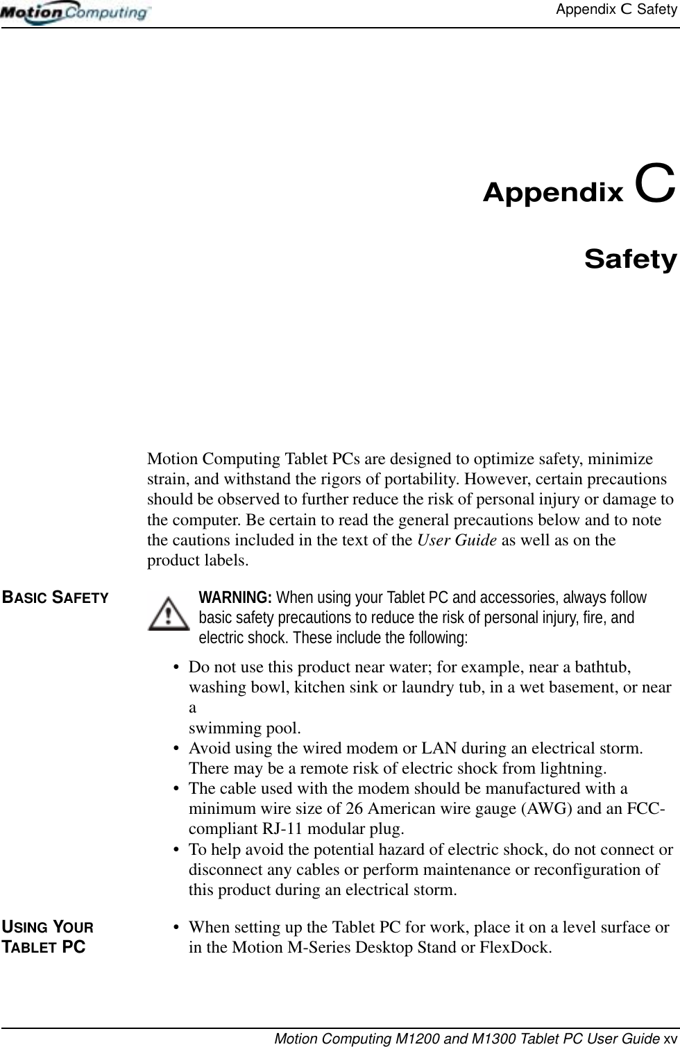 Appendix C  SafetyMotion Computing M1200 and M1300 Tablet PC User Guide xvAppendix CSafetyMotion Computing Tablet PCs are designed to optimize safety, minimize strain, and withstand the rigors of portability. However, certain precautions should be observed to further reduce the risk of personal injury or damage to the computer. Be certain to read the general precautions below and to note the cautions included in the text of the User Guide as well as on the product labels.BASIC SAFETY WARNING: When using your Tablet PC and accessories, always follow basic safety precautions to reduce the risk of personal injury, fire, and electric shock. These include the following:• Do not use this product near water; for example, near a bathtub, washing bowl, kitchen sink or laundry tub, in a wet basement, or near a swimming pool.• Avoid using the wired modem or LAN during an electrical storm. There may be a remote risk of electric shock from lightning.• The cable used with the modem should be manufactured with a minimum wire size of 26 American wire gauge (AWG) and an FCC-compliant RJ-11 modular plug.• To help avoid the potential hazard of electric shock, do not connect or disconnect any cables or perform maintenance or reconfiguration of this product during an electrical storm.USING YOUR TABLET PC • When setting up the Tablet PC for work, place it on a level surface or in the Motion M-Series Desktop Stand or FlexDock.