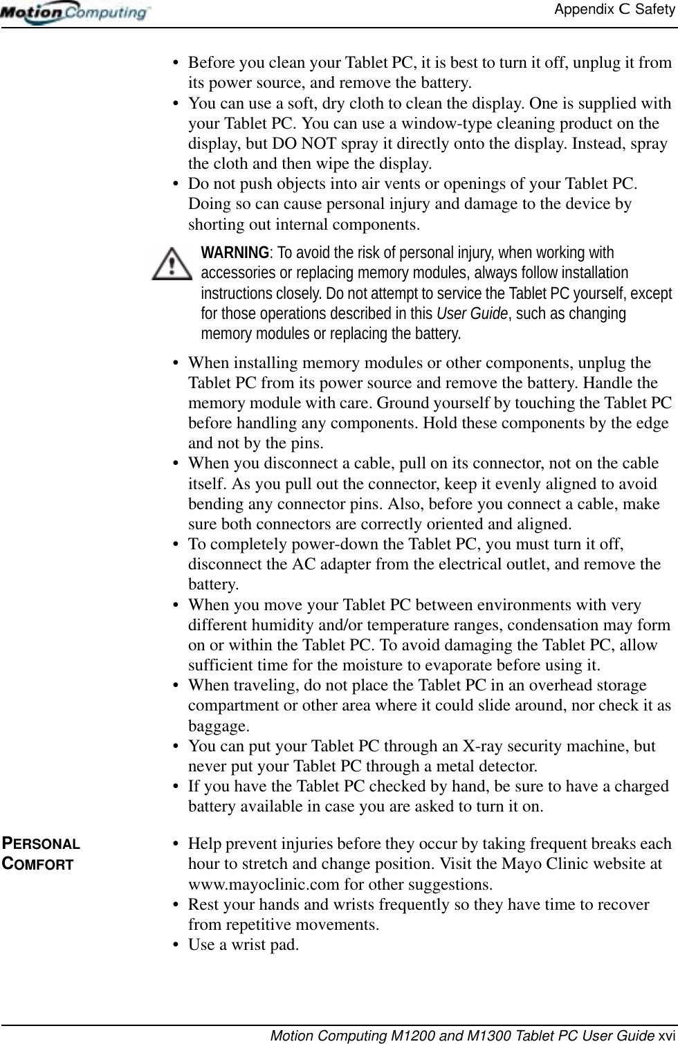 Appendix C  SafetyMotion Computing M1200 and M1300 Tablet PC User Guide xvi• Before you clean your Tablet PC, it is best to turn it off, unplug it from its power source, and remove the battery. • You can use a soft, dry cloth to clean the display. One is supplied with your Tablet PC. You can use a window-type cleaning product on the display, but DO NOT spray it directly onto the display. Instead, spray the cloth and then wipe the display.• Do not push objects into air vents or openings of your Tablet PC. Doing so can cause personal injury and damage to the device by shorting out internal components.WARNING: To avoid the risk of personal injury, when working with accessories or replacing memory modules, always follow installation instructions closely. Do not attempt to service the Tablet PC yourself, except for those operations described in this User Guide, such as changing memory modules or replacing the battery.• When installing memory modules or other components, unplug the Tablet PC from its power source and remove the battery. Handle the memory module with care. Ground yourself by touching the Tablet PC before handling any components. Hold these components by the edge and not by the pins.• When you disconnect a cable, pull on its connector, not on the cable itself. As you pull out the connector, keep it evenly aligned to avoid bending any connector pins. Also, before you connect a cable, make sure both connectors are correctly oriented and aligned.• To completely power-down the Tablet PC, you must turn it off, disconnect the AC adapter from the electrical outlet, and remove the battery.• When you move your Tablet PC between environments with very different humidity and/or temperature ranges, condensation may form on or within the Tablet PC. To avoid damaging the Tablet PC, allow sufficient time for the moisture to evaporate before using it.• When traveling, do not place the Tablet PC in an overhead storage compartment or other area where it could slide around, nor check it as baggage. • You can put your Tablet PC through an X-ray security machine, but never put your Tablet PC through a metal detector. • If you have the Tablet PC checked by hand, be sure to have a charged battery available in case you are asked to turn it on.PERSONAL COMFORT• Help prevent injuries before they occur by taking frequent breaks each hour to stretch and change position. Visit the Mayo Clinic website at www.mayoclinic.com for other suggestions.• Rest your hands and wrists frequently so they have time to recover from repetitive movements. • Use a wrist pad. 