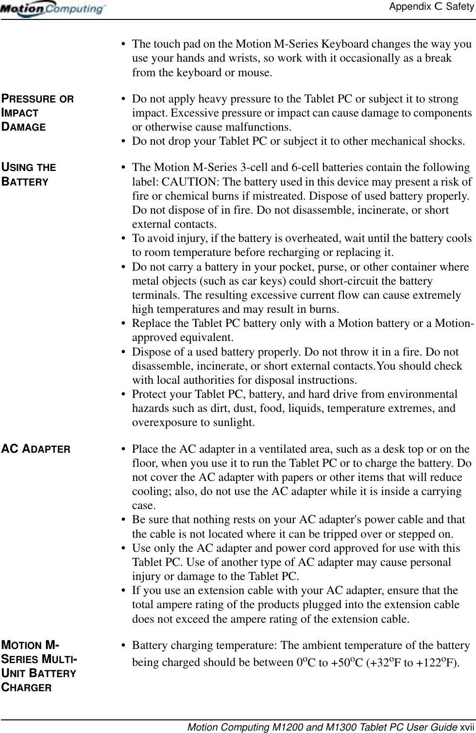 Appendix C  SafetyMotion Computing M1200 and M1300 Tablet PC User Guide xvii• The touch pad on the Motion M-Series Keyboard changes the way you use your hands and wrists, so work with it occasionally as a break from the keyboard or mouse.PRESSURE OR IMPACT DAMAGE• Do not apply heavy pressure to the Tablet PC or subject it to strong impact. Excessive pressure or impact can cause damage to components or otherwise cause malfunctions.• Do not drop your Tablet PC or subject it to other mechanical shocks.USING THE BATTERY• The Motion M-Series 3-cell and 6-cell batteries contain the following label: CAUTION: The battery used in this device may present a risk of fire or chemical burns if mistreated. Dispose of used battery properly. Do not dispose of in fire. Do not disassemble, incinerate, or short external contacts.• To avoid injury, if the battery is overheated, wait until the battery cools to room temperature before recharging or replacing it.• Do not carry a battery in your pocket, purse, or other container where metal objects (such as car keys) could short-circuit the battery terminals. The resulting excessive current flow can cause extremely high temperatures and may result in burns.• Replace the Tablet PC battery only with a Motion battery or a Motion-approved equivalent.• Dispose of a used battery properly. Do not throw it in a fire. Do not disassemble, incinerate, or short external contacts.You should check with local authorities for disposal instructions.• Protect your Tablet PC, battery, and hard drive from environmental hazards such as dirt, dust, food, liquids, temperature extremes, and overexposure to sunlight.AC ADAPTER • Place the AC adapter in a ventilated area, such as a desk top or on the floor, when you use it to run the Tablet PC or to charge the battery. Do not cover the AC adapter with papers or other items that will reduce cooling; also, do not use the AC adapter while it is inside a carrying case.• Be sure that nothing rests on your AC adapter&apos;s power cable and that the cable is not located where it can be tripped over or stepped on.• Use only the AC adapter and power cord approved for use with this Tablet PC. Use of another type of AC adapter may cause personal injury or damage to the Tablet PC.• If you use an extension cable with your AC adapter, ensure that the total ampere rating of the products plugged into the extension cable does not exceed the ampere rating of the extension cable.MOTION M-SERIES MULTI-UNIT BATTERY CHARGER • Battery charging temperature: The ambient temperature of the battery being charged should be between 0oC to +50oC (+32oF to +122oF). 