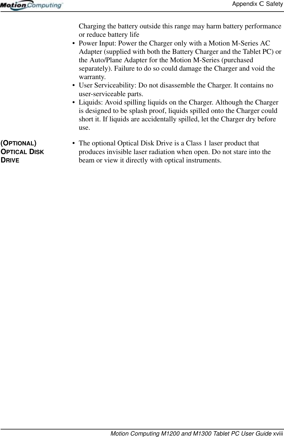 Appendix C  SafetyMotion Computing M1200 and M1300 Tablet PC User Guide xviiiCharging the battery outside this range may harm battery performance or reduce battery life• Power Input: Power the Charger only with a Motion M-Series AC Adapter (supplied with both the Battery Charger and the Tablet PC) or the Auto/Plane Adapter for the Motion M-Series (purchased separately). Failure to do so could damage the Charger and void the warranty.• User Serviceability: Do not disassemble the Charger. It contains no user-serviceable parts.• Liquids: Avoid spilling liquids on the Charger. Although the Charger is designed to be splash proof, liquids spilled onto the Charger could short it. If liquids are accidentally spilled, let the Charger dry before use.(OPTIONAL) OPTICAL DISK DRIVE • The optional Optical Disk Drive is a Class 1 laser product that produces invisible laser radiation when open. Do not stare into the beam or view it directly with optical instruments.