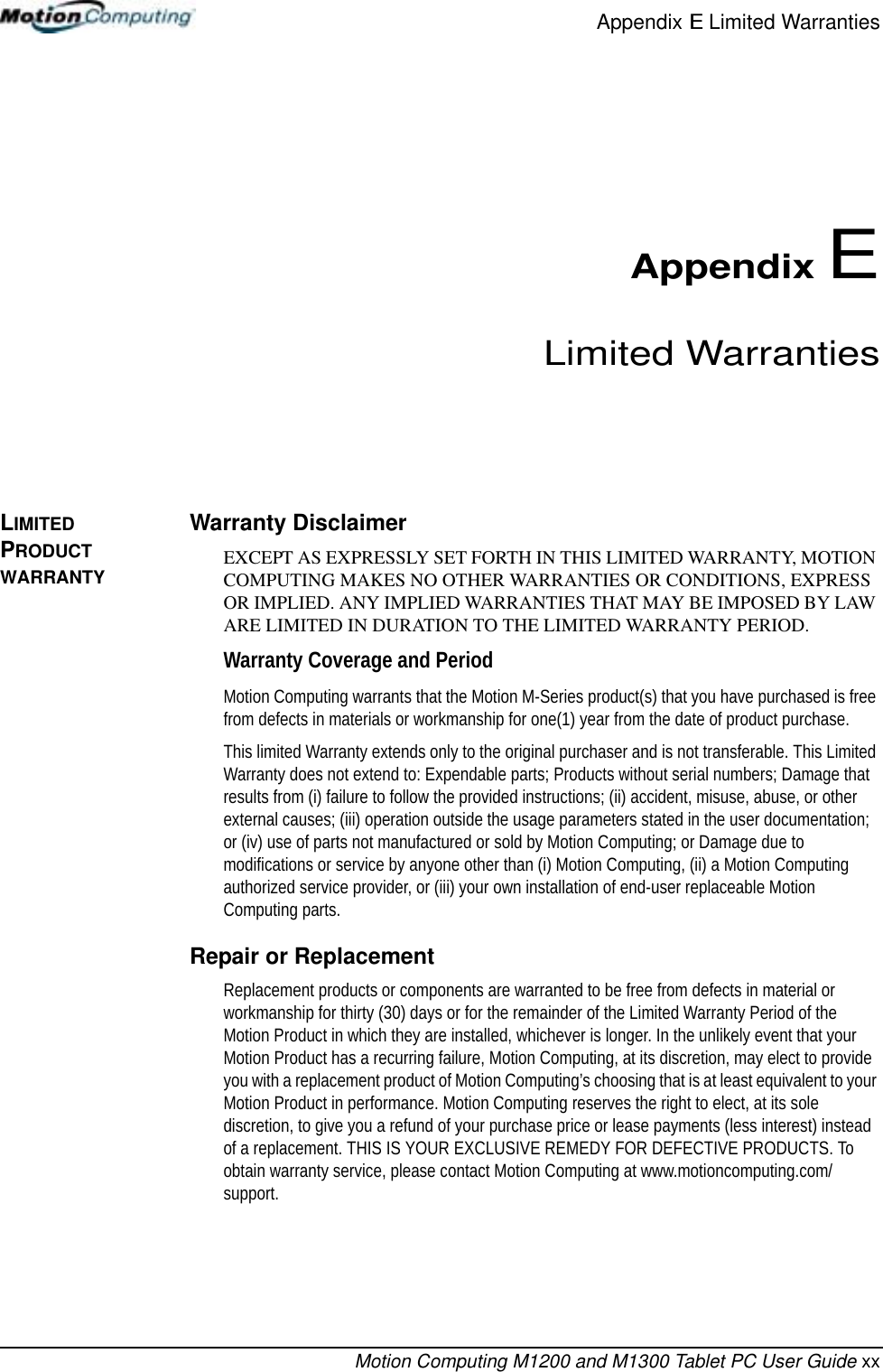 Appendix E Limited WarrantiesMotion Computing M1200 and M1300 Tablet PC User Guide xxAppendix ELimited WarrantiesLIMITED PRODUCT WARRANTYWarranty DisclaimerEXCEPT AS EXPRESSLY SET FORTH IN THIS LIMITED WARRANTY, MOTION COMPUTING MAKES NO OTHER WARRANTIES OR CONDITIONS, EXPRESS OR IMPLIED. ANY IMPLIED WARRANTIES THAT MAY BE IMPOSED BY LAW ARE LIMITED IN DURATION TO THE LIMITED WARRANTY PERIOD.Warranty Coverage and PeriodMotion Computing warrants that the Motion M-Series product(s) that you have purchased is free from defects in materials or workmanship for one(1) year from the date of product purchase. This limited Warranty extends only to the original purchaser and is not transferable. This Limited Warranty does not extend to: Expendable parts; Products without serial numbers; Damage that results from (i) failure to follow the provided instructions; (ii) accident, misuse, abuse, or other external causes; (iii) operation outside the usage parameters stated in the user documentation; or (iv) use of parts not manufactured or sold by Motion Computing; or Damage due to modifications or service by anyone other than (i) Motion Computing, (ii) a Motion Computing authorized service provider, or (iii) your own installation of end-user replaceable Motion Computing parts.Repair or ReplacementReplacement products or components are warranted to be free from defects in material or workmanship for thirty (30) days or for the remainder of the Limited Warranty Period of the Motion Product in which they are installed, whichever is longer. In the unlikely event that your Motion Product has a recurring failure, Motion Computing, at its discretion, may elect to provide you with a replacement product of Motion Computing’s choosing that is at least equivalent to your Motion Product in performance. Motion Computing reserves the right to elect, at its sole discretion, to give you a refund of your purchase price or lease payments (less interest) instead of a replacement. THIS IS YOUR EXCLUSIVE REMEDY FOR DEFECTIVE PRODUCTS. To obtain warranty service, please contact Motion Computing at www.motioncomputing.com/support.