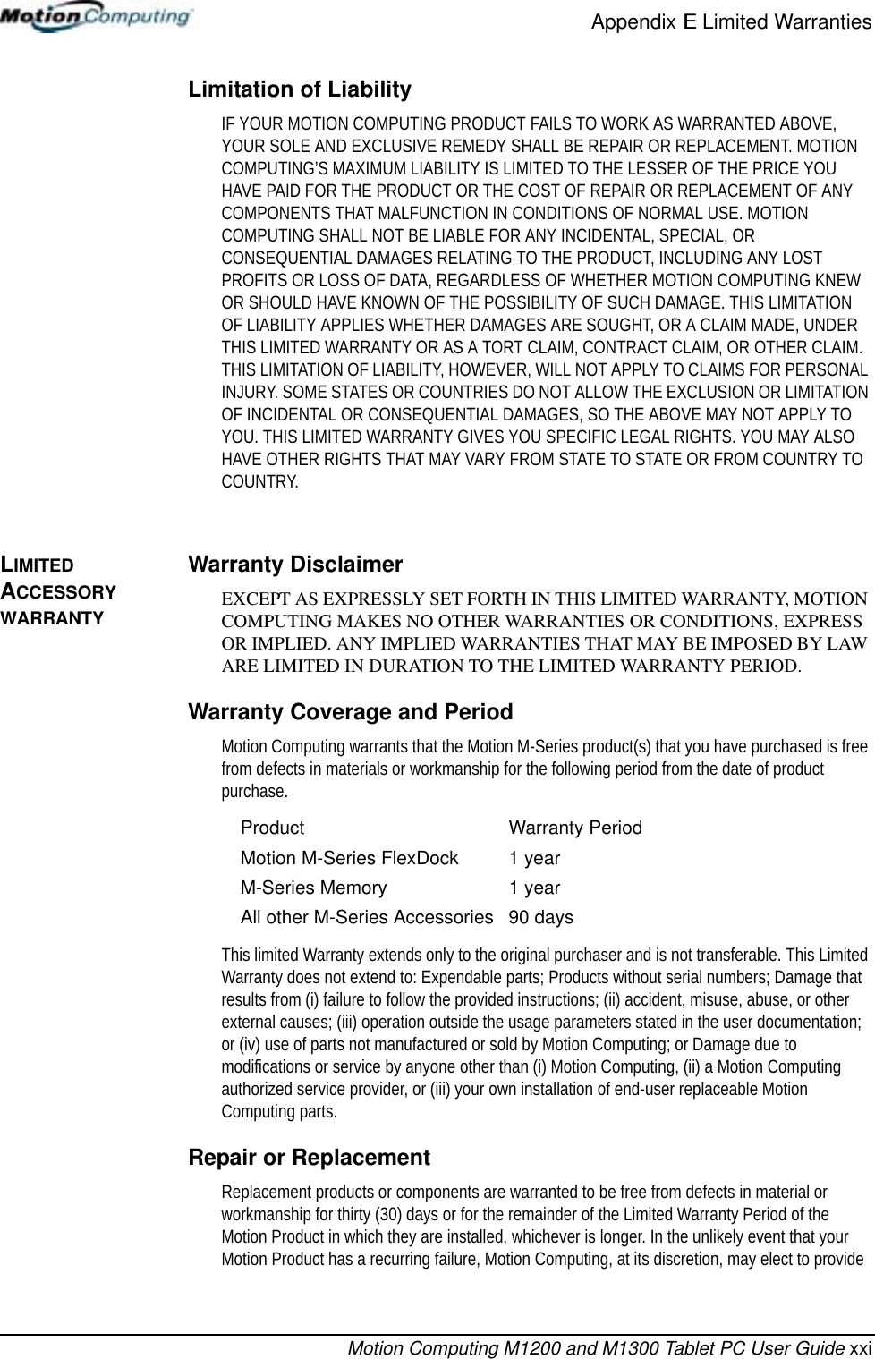 Appendix E Limited WarrantiesMotion Computing M1200 and M1300 Tablet PC User Guide xxiLimitation of LiabilityIF YOUR MOTION COMPUTING PRODUCT FAILS TO WORK AS WARRANTED ABOVE, YOUR SOLE AND EXCLUSIVE REMEDY SHALL BE REPAIR OR REPLACEMENT. MOTION COMPUTING’S MAXIMUM LIABILITY IS LIMITED TO THE LESSER OF THE PRICE YOU HAVE PAID FOR THE PRODUCT OR THE COST OF REPAIR OR REPLACEMENT OF ANY COMPONENTS THAT MALFUNCTION IN CONDITIONS OF NORMAL USE. MOTION COMPUTING SHALL NOT BE LIABLE FOR ANY INCIDENTAL, SPECIAL, OR CONSEQUENTIAL DAMAGES RELATING TO THE PRODUCT, INCLUDING ANY LOST PROFITS OR LOSS OF DATA, REGARDLESS OF WHETHER MOTION COMPUTING KNEW OR SHOULD HAVE KNOWN OF THE POSSIBILITY OF SUCH DAMAGE. THIS LIMITATION OF LIABILITY APPLIES WHETHER DAMAGES ARE SOUGHT, OR A CLAIM MADE, UNDER THIS LIMITED WARRANTY OR AS A TORT CLAIM, CONTRACT CLAIM, OR OTHER CLAIM. THIS LIMITATION OF LIABILITY, HOWEVER, WILL NOT APPLY TO CLAIMS FOR PERSONAL INJURY. SOME STATES OR COUNTRIES DO NOT ALLOW THE EXCLUSION OR LIMITATION OF INCIDENTAL OR CONSEQUENTIAL DAMAGES, SO THE ABOVE MAY NOT APPLY TO YOU. THIS LIMITED WARRANTY GIVES YOU SPECIFIC LEGAL RIGHTS. YOU MAY ALSO HAVE OTHER RIGHTS THAT MAY VARY FROM STATE TO STATE OR FROM COUNTRY TO COUNTRY.LIMITED ACCESSORY WARRANTYWarranty DisclaimerEXCEPT AS EXPRESSLY SET FORTH IN THIS LIMITED WARRANTY, MOTION COMPUTING MAKES NO OTHER WARRANTIES OR CONDITIONS, EXPRESS OR IMPLIED. ANY IMPLIED WARRANTIES THAT MAY BE IMPOSED BY LAW ARE LIMITED IN DURATION TO THE LIMITED WARRANTY PERIOD.Warranty Coverage and PeriodMotion Computing warrants that the Motion M-Series product(s) that you have purchased is free from defects in materials or workmanship for the following period from the date of product purchase.This limited Warranty extends only to the original purchaser and is not transferable. This Limited Warranty does not extend to: Expendable parts; Products without serial numbers; Damage that results from (i) failure to follow the provided instructions; (ii) accident, misuse, abuse, or other external causes; (iii) operation outside the usage parameters stated in the user documentation; or (iv) use of parts not manufactured or sold by Motion Computing; or Damage due to modifications or service by anyone other than (i) Motion Computing, (ii) a Motion Computing authorized service provider, or (iii) your own installation of end-user replaceable Motion Computing parts.Repair or ReplacementReplacement products or components are warranted to be free from defects in material or workmanship for thirty (30) days or for the remainder of the Limited Warranty Period of the Motion Product in which they are installed, whichever is longer. In the unlikely event that your Motion Product has a recurring failure, Motion Computing, at its discretion, may elect to provide Product Warranty PeriodMotion M-Series FlexDock 1 yearM-Series Memory 1 yearAll other M-Series Accessories 90 days