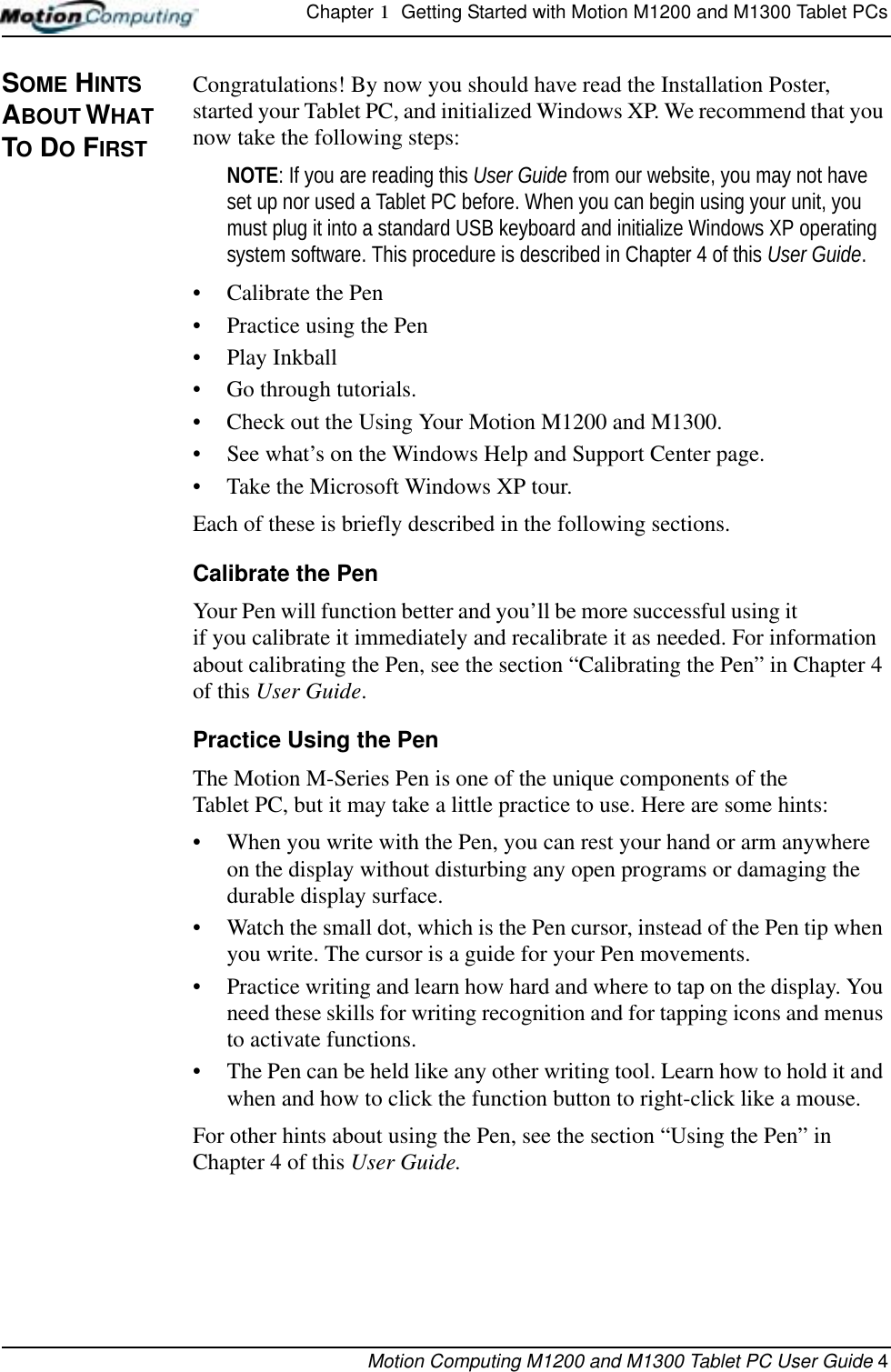 Chapter 1  Getting Started with Motion M1200 and M1300 Tablet PCsMotion Computing M1200 and M1300 Tablet PC User Guide 4SOME HINTS ABOUT WHAT TO DO FIRSTCongratulations! By now you should have read the Installation Poster, started your Tablet PC, and initialized Windows XP. We recommend that you now take the following steps:NOTE: If you are reading this User Guide from our website, you may not have set up nor used a Tablet PC before. When you can begin using your unit, you must plug it into a standard USB keyboard and initialize Windows XP operating system software. This procedure is described in Chapter 4 of this User Guide.• Calibrate the Pen• Practice using the Pen• Play Inkball • Go through tutorials.• Check out the Using Your Motion M1200 and M1300.• See what’s on the Windows Help and Support Center page.• Take the Microsoft Windows XP tour.Each of these is briefly described in the following sections.Calibrate the PenYour Pen will function better and you’ll be more successful using it if you calibrate it immediately and recalibrate it as needed. For information about calibrating the Pen, see the section “Calibrating the Pen” in Chapter 4 of this User Guide.Practice Using the PenThe Motion M-Series Pen is one of the unique components of the Tablet PC, but it may take a little practice to use. Here are some hints:• When you write with the Pen, you can rest your hand or arm anywhere on the display without disturbing any open programs or damaging the durable display surface.• Watch the small dot, which is the Pen cursor, instead of the Pen tip when you write. The cursor is a guide for your Pen movements.• Practice writing and learn how hard and where to tap on the display. You need these skills for writing recognition and for tapping icons and menus to activate functions. • The Pen can be held like any other writing tool. Learn how to hold it and when and how to click the function button to right-click like a mouse. For other hints about using the Pen, see the section “Using the Pen” in Chapter 4 of this User Guide.