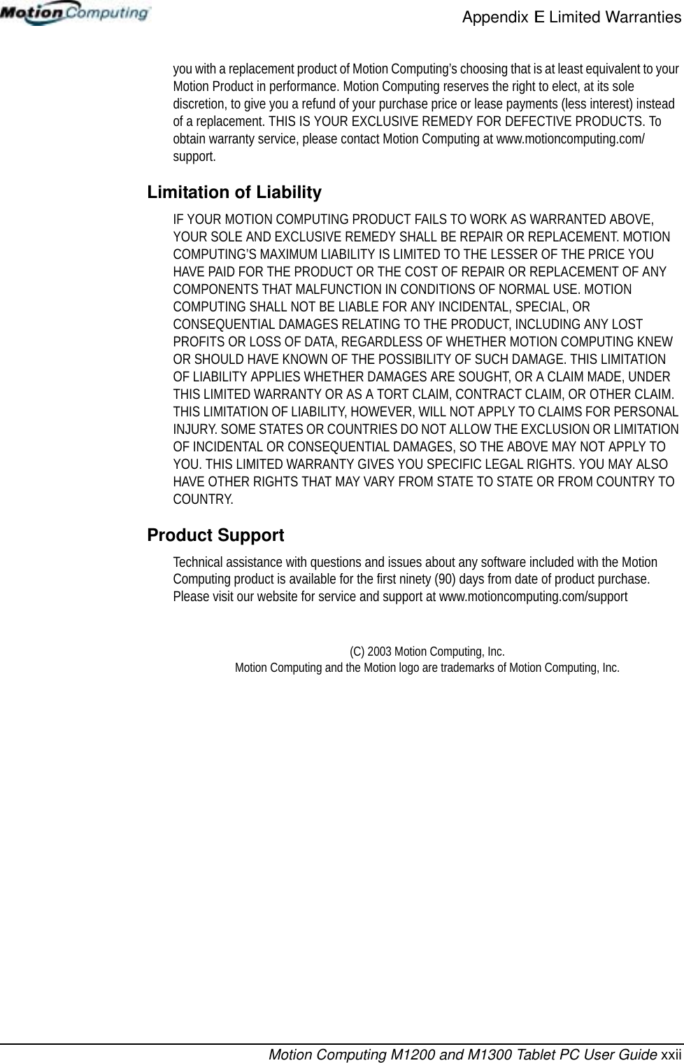 Appendix E Limited WarrantiesMotion Computing M1200 and M1300 Tablet PC User Guide xxiiyou with a replacement product of Motion Computing’s choosing that is at least equivalent to your Motion Product in performance. Motion Computing reserves the right to elect, at its sole discretion, to give you a refund of your purchase price or lease payments (less interest) instead of a replacement. THIS IS YOUR EXCLUSIVE REMEDY FOR DEFECTIVE PRODUCTS. To obtain warranty service, please contact Motion Computing at www.motioncomputing.com/support.Limitation of LiabilityIF YOUR MOTION COMPUTING PRODUCT FAILS TO WORK AS WARRANTED ABOVE, YOUR SOLE AND EXCLUSIVE REMEDY SHALL BE REPAIR OR REPLACEMENT. MOTION COMPUTING’S MAXIMUM LIABILITY IS LIMITED TO THE LESSER OF THE PRICE YOU HAVE PAID FOR THE PRODUCT OR THE COST OF REPAIR OR REPLACEMENT OF ANY COMPONENTS THAT MALFUNCTION IN CONDITIONS OF NORMAL USE. MOTION COMPUTING SHALL NOT BE LIABLE FOR ANY INCIDENTAL, SPECIAL, OR CONSEQUENTIAL DAMAGES RELATING TO THE PRODUCT, INCLUDING ANY LOST PROFITS OR LOSS OF DATA, REGARDLESS OF WHETHER MOTION COMPUTING KNEW OR SHOULD HAVE KNOWN OF THE POSSIBILITY OF SUCH DAMAGE. THIS LIMITATION OF LIABILITY APPLIES WHETHER DAMAGES ARE SOUGHT, OR A CLAIM MADE, UNDER THIS LIMITED WARRANTY OR AS A TORT CLAIM, CONTRACT CLAIM, OR OTHER CLAIM. THIS LIMITATION OF LIABILITY, HOWEVER, WILL NOT APPLY TO CLAIMS FOR PERSONAL INJURY. SOME STATES OR COUNTRIES DO NOT ALLOW THE EXCLUSION OR LIMITATION OF INCIDENTAL OR CONSEQUENTIAL DAMAGES, SO THE ABOVE MAY NOT APPLY TO YOU. THIS LIMITED WARRANTY GIVES YOU SPECIFIC LEGAL RIGHTS. YOU MAY ALSO HAVE OTHER RIGHTS THAT MAY VARY FROM STATE TO STATE OR FROM COUNTRY TO COUNTRY.Product SupportTechnical assistance with questions and issues about any software included with the Motion Computing product is available for the first ninety (90) days from date of product purchase. Please visit our website for service and support at www.motioncomputing.com/support(C) 2003 Motion Computing, Inc. Motion Computing and the Motion logo are trademarks of Motion Computing, Inc.