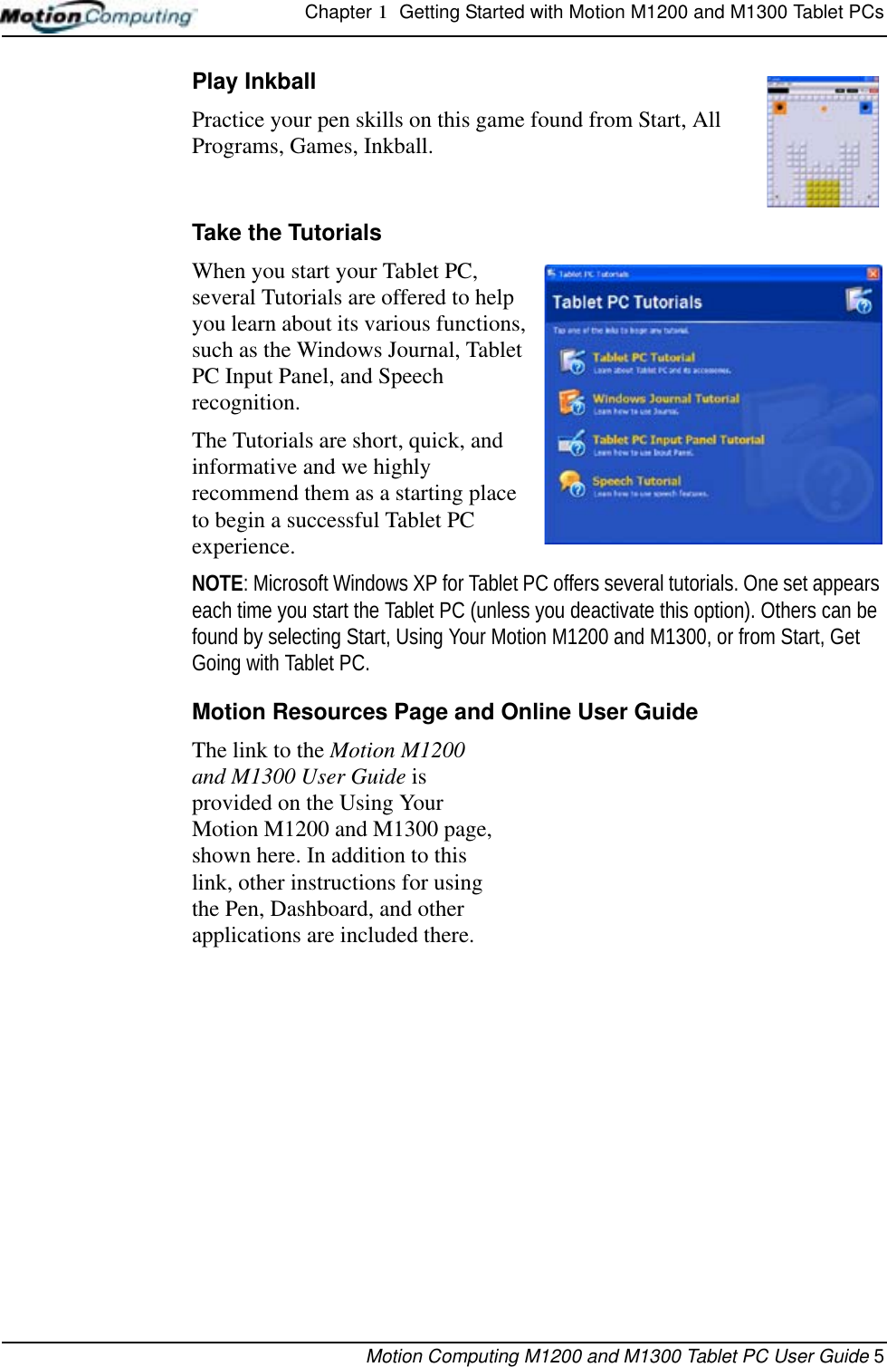 Chapter 1  Getting Started with Motion M1200 and M1300 Tablet PCsMotion Computing M1200 and M1300 Tablet PC User Guide 5Play Inkball Practice your pen skills on this game found from Start, All Programs, Games, Inkball.Take the TutorialsWhen you start your Tablet PC, several Tutorials are offered to help you learn about its various functions, such as the Windows Journal, Tablet PC Input Panel, and Speech recognition. The Tutorials are short, quick, and informative and we highly recommend them as a starting place to begin a successful Tablet PC experience.NOTE: Microsoft Windows XP for Tablet PC offers several tutorials. One set appears each time you start the Tablet PC (unless you deactivate this option). Others can be found by selecting Start, Using Your Motion M1200 and M1300, or from Start, Get Going with Tablet PC.Motion Resources Page and Online User GuideThe link to the Motion M1200 and M1300 User Guide is provided on the Using Your Motion M1200 and M1300 page, shown here. In addition to this link, other instructions for using the Pen, Dashboard, and other applications are included there. 