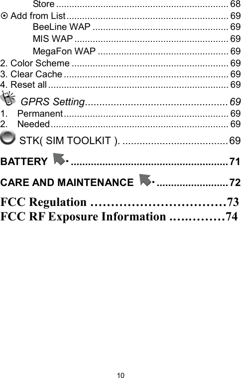   10　 Store .................................................................. 68 ~ Add from List.............................................................. 69 　 BeeLine WAP .................................................... 69 　 MIS WAP ........................................................... 69 　 MegaFon WAP .................................................. 69 2. Color Scheme ............................................................ 69 3. Clear Cache ............................................................... 69 4. Reset all..................................................................... 69  GPRS Setting..................................................69 1.  Permanent............................................................... 69 2.  Needed.................................................................... 69  STK( SIM TOOLKIT ). ..................................... 69 BATTERY  .......................................................71 CARE AND MAINTENANCE  .........................72 FCC Regulation ……………………………73 FCC RF Exposure Information .….………74   
