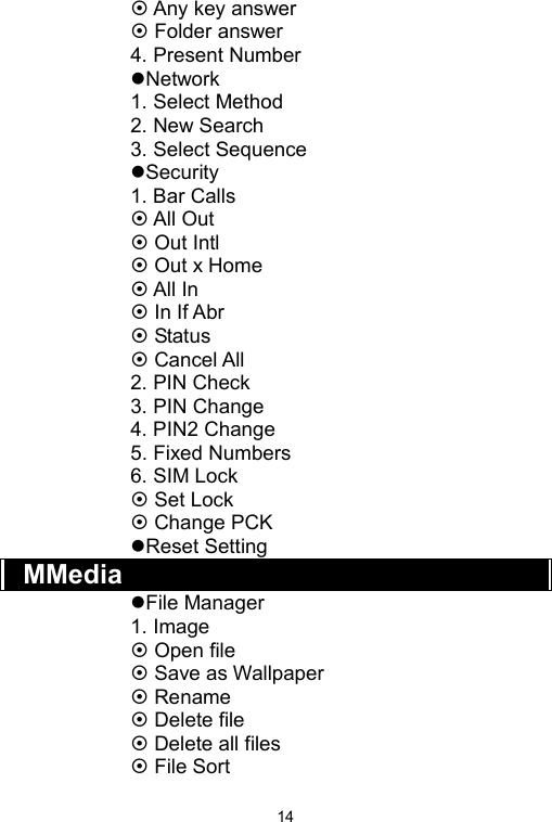   14~ Any key answer ~ Folder answer 4. Present Number zNetwork 1. Select Method 2. New Search 3. Select Sequence zSecurity 1. Bar Calls ~ All Out ~ Out Intl ~ Out x Home ~ All In ~ In If Abr ~ Status ~ Cancel All 2. PIN Check 3. PIN Change 4. PIN2 Change 5. Fixed Numbers 6. SIM Lock ~ Set Lock ~ Change PCK zReset Setting MMedia zFile Manager 1. Image ~ Open file ~ Save as Wallpaper ~ Rename ~ Delete file ~ Delete all files ~ File Sort 