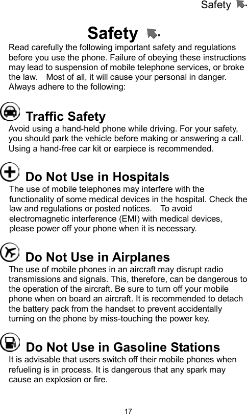 Safety                   17Safety   Read carefully the following important safety and regulations before you use the phone. Failure of obeying these instructions may lead to suspension of mobile telephone services, or broke the law.    Most of all, it will cause your personal in danger. Always adhere to the following:      Traffic Safety Avoid using a hand-held phone while driving. For your safety, you should park the vehicle before making or answering a call. Using a hand-free car kit or earpiece is recommended.       Do Not Use in Hospitals The use of mobile telephones may interfere with the functionality of some medical devices in the hospital. Check the law and regulations or posted notices.    To avoid electromagnetic interference (EMI) with medical devices, please power off your phone when it is necessary.   Do Not Use in Airplanes The use of mobile phones in an aircraft may disrupt radio transmissions and signals. This, therefore, can be dangerous to the operation of the aircraft. Be sure to turn off your mobile phone when on board an aircraft. It is recommended to detach the battery pack from the handset to prevent accidentally turning on the phone by miss-touching the power key.   Do Not Use in Gasoline Stations It is advisable that users switch off their mobile phones when refueling is in process. It is dangerous that any spark may cause an explosion or fire. 