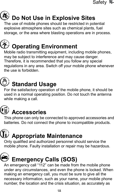 Safety                   18  Do Not Use in Explosive Sites   The use of mobile phones should be restricted in potential explosive atmosphere sites such as chemical plants, fuel storage, or the area where blasting operations are in process.  Operating Environment  Mobile radio transmitting equipment, including mobile phones, may be subject to interference and may cause danger. Therefore, it is recommended that you follow any special regulations in any area. Switch off your mobile phone whenever the use is forbidden.  Standard Usage For the satisfactory operation of the mobile phone, it should be used in a normal operating position. Do not touch the antenna while making a call.    Accessories  This phone can only be connected to approved accessories and batteries. Do not connect the phone to incompatible products.    Appropriate Maintenance  Only qualified and authorized personnel should service the mobile phone. Faulty installation or repair may be hazardous.   Emergency Calls (SOS) An emergency call “112” can be made from the mobile phone under any circumstances, and even the phone is locked. When making an emergency call, you must be sure to give all the necessary information, such as your name, your mobile phone number, the location and the crisis situation, as accurately as 