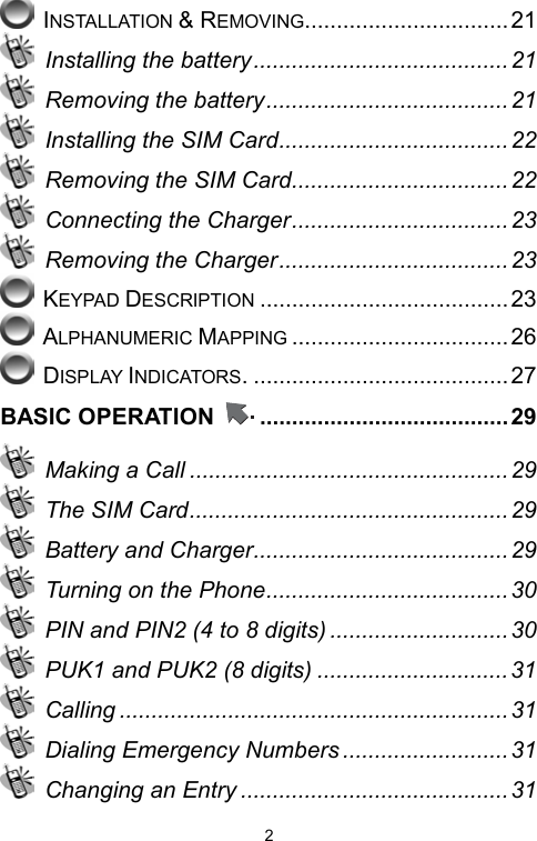   2 INSTALLATION &amp; REMOVING................................21   Installing the battery........................................21   Removing the battery......................................21   Installing the SIM Card.................................... 22   Removing the SIM Card.................................. 22   Connecting the Charger..................................23   Removing the Charger....................................23  KEYPAD DESCRIPTION .......................................23  ALPHANUMERIC MAPPING ..................................26  DISPLAY INDICATORS. ........................................27 BASIC OPERATION  .......................................29  Making a Call ..................................................29   The SIM Card..................................................29   Battery and Charger........................................ 29   Turning on the Phone......................................30   PIN and PIN2 (4 to 8 digits) ............................30   PUK1 and PUK2 (8 digits) ..............................31  Calling ............................................................. 31   Dialing Emergency Numbers ..........................31  Changing an Entry .......................................... 31 