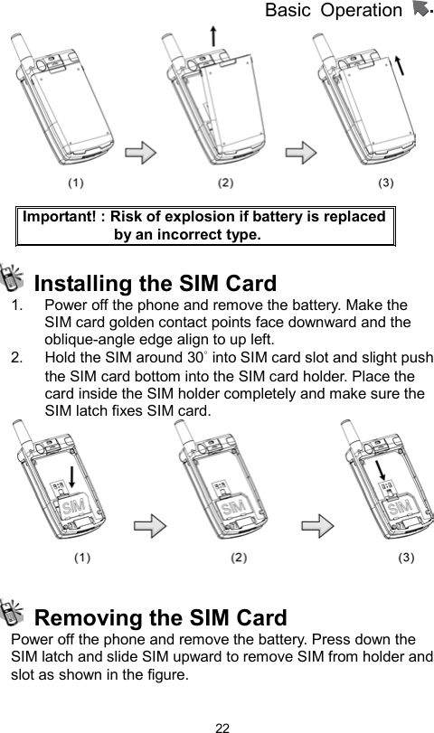 Basic Operation                  22  Important! : Risk of explosion if battery is replaced by an incorrect type.   Installing the SIM Card 1.  Power off the phone and remove the battery. Make the SIM card golden contact points face downward and the oblique-angle edge align to up left.   2.  Hold the SIM around 30° into SIM card slot and slight push the SIM card bottom into the SIM card holder. Place the card inside the SIM holder completely and make sure the SIM latch fixes SIM card.       Removing the SIM Card Power off the phone and remove the battery. Press down the SIM latch and slide SIM upward to remove SIM from holder and slot as shown in the figure.  