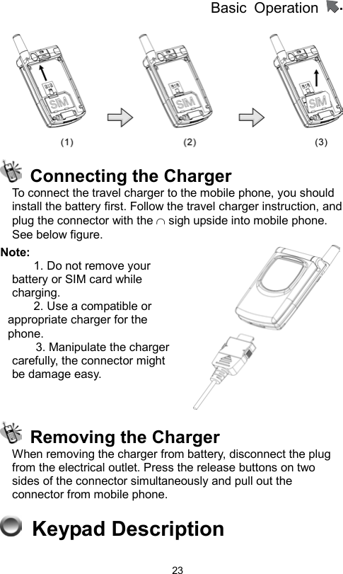 Basic Operation                  23    Connecting the Charger To connect the travel charger to the mobile phone, you should install the battery first. Follow the travel charger instruction, and plug the connector with the ∩ sigh upside into mobile phone. See below figure.   Note: 1. Do not remove your battery or SIM card while charging. 2. Use a compatible or appropriate charger for the phone.     3. Manipulate the charger carefully, the connector might be damage easy.       Removing the Charger When removing the charger from battery, disconnect the plug from the electrical outlet. Press the release buttons on two sides of the connector simultaneously and pull out the connector from mobile phone.      Keypad Description 